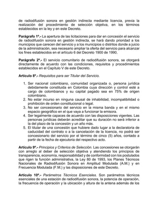 de radiodifusión sonora en gestión indirecta mediante licencia, previa la
realización del procedimiento de selección objetiva, en los términos
establecidos en la ley y en este Decreto.

Parágrafo 1º.- La apertura de las licitaciones para dar en concesión el servicio
de radiodifusión sonora en gestión indirecta, se hará dando prioridad a los
municipios que carecen del servicio y a los municipios o distritos donde a juicio
de la administración, sea necesario ampliar la oferta del servicio para alcanzar
los fines establecidos en el artículo 6 del Decreto 1900 de 1990.

Parágrafo 2º.- El servicio comunitario de radiodifusión sonora, se otorgará
directamente de acuerdo con las condiciones, requisitos y procedimientos
establecidos en el Capítulo V de este Decreto.

Artículo 8º.- Requisitos para ser Titular del Servicio.

   1. Ser nacional colombiano, comunidad organizada o, persona jurídica
      debidamente constituida en Colombia cuya dirección y control esté a
      cargo de colombianos y su capital pagado sea en 75% de origen
      colombiano.
   2. No estar incurso en ninguna causal de inhabilidad, incompatibilidad o
      prohibición de orden constitucional o legal.
   3. No ser concesionario del servicio en la misma banda y en el mismo
      espacio geográfico en el que vaya a funcionar la emisora.
   4. Ser legalmente capaces de acuerdo con las disposiciones vigentes. Las
      personas jurídicas deberán acreditar que su duración no será inferior a
      la del plazo de la concesión y un año más.
   5. El titular de una concesión que hubiere dado lugar a la declaratoria de
      caducidad del contrato o a la cancelación de la licencia, no podrá ser
      concesionario del servicio por el término de cinco (5) años, contado a
      partir de la fecha de ejecutoria del respectivo acto.

Artículo 9º.- Principios y Criterios de Selección. Las concesiones se otorgarán
con arreglo al deber de selección objetiva y atendiendo los principios de
transparencia, economía, responsabilidad y de conformidad con los postulados
que rigen la función administrativa, la Ley 80 de 1993, los Planes Técnicos
Nacionales de Radiodifusión Sonora en Amplitud Modulada (A.M.) y en
Frecuencia Modulada (F.M.) y las disposiciones de este Decreto.

Artículo 10º.- Parámetros Técnicos Esenciales. Son parámetros técnicos
esenciales de una estación de radiodifusión sonora, la potencia de operación,
la frecuencia de operación y la ubicación y altura de la antena además de los
 