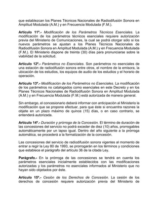 que establezcan los Planes Técnicos Nacionales de Radiodifusión Sonora en
Amplitud Modulada (A.M.) y en Frecuencia Modulada (F.M.).

Artículo 11º.- Modificación de los Parámetros Técnicos Esenciales. La
modificación de los parámetros técnicos esenciales requiere autorización
previa del Ministerio de Comunicaciones, la cual se podrá otorgar sólo si los
nuevos parámetros se ajustan a los Planes Técnicos Nacionales de
Radiodifusión Sonora en Amplitud Modulada (A.M.) y en Frecuencia Modulada
(F.M.). El Ministerio dispone de treinta (30) días para pronunciarse sobre la
viabilidad de la solicitud.

Artículo 12º.- Parámetros no Esenciales. Son parámetros no esenciales de
una estación de radiodifusión sonora entre otros, el nombre de la emisora, la
ubicación de los estudios, los equipos de audio de los estudios y el horario de
operación.

Artículo 13º.- Modificación de los Parámetros no Esenciales. La modificación
de los parámetros no catalogados como esenciales en este Decreto y en los
Planes Técnicos Nacionales de Radiodifusión Sonora en Amplitud Modulada
(A.M.) y en Frecuencia Modulada (F.M.) está autorizada de manera general.

Sin embargo, el concesionario deberá informar con anticipación al Ministerio la
modificación que se propone efectuar, para que éste si encuentra razones la
objete en un plazo máximo de quince (15) días, o en caso contrario, se
entenderá autorizada.

Artículo 14º.- Duración y prórroga de la Concesión. El término de duración de
las concesiones del servicio no podrá exceder de diez (10) años, prorrogables
automáticamente por un lapso igual. Dentro del año siguiente a la prórroga
automática, se procederá a la formalización de la concesión.

Las concesiones del servicio de radiodifusión sonora vigentes al momento de
entrar a regir la Ley 80 de 1993, se prorrogarán en los términos y condiciones
que establece el parágrafo del artículo 36 de la citada Ley.

Parágrafo.- En la prórroga de las concesiones se tendrá en cuenta los
parámetros esenciales inicialmente establecidos con las modificaciones
autorizadas y los parámetros no esenciales informados al Ministerio que no
hayan sido objetados por éste.

Artículo 15º.- Cesión de los Derechos de Concesión. La cesión de los
derechos de concesión requiere autorización previa del Ministerio de
 