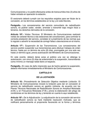 Comunicaciones y no podrá efectuarse antes de transcurridos tres (3) años de
haber entrado en operación la estación.

El cesionario deberá cumplir con los requisitos exigidos para ser titular de la
concesión, en los términos establecidos en la ley y en este Decreto.

Parágrafo.- Los concesionarios del servicio comunitario de radiodifusión
sonora, no podrán ceder, vender, arrendar o transmitir bajo ningún título a
terceros, los derechos derivados de la concesión.

Artículo 16º.- Visitas Técnicas. El Ministerio de Comunicaciones realizará
visitas de carácter técnico a las estaciones del concesionario, para controlar la
correcta prestación del servicio, constatar el cumplimiento de las normas que
lo regulan o advertir la necesidad de corregir fallas o desviaciones en el mismo.

Artículo 17º.- Suspensión de las Transmisiones. Los concesionarios del
servicio podrán suspender sus transmisiones para efectuar trabajos de orden
técnico, hasta por un término de ocho (8) días, prorrogable por una sola vez
hasta un término igual, previa autorización del Ministerio de Comunicaciones.

En este evento, deberá darse aviso al público una vez se obtenga la
autorización, con cinco (5) días de anterioridad a la suspensión, transmitiendo
como mínimo un mensaje radial diario al respecto.

Parágrafo.- En caso de daño imprevisto que de hecho genere la suspensión,
deberá informarse inmediatamente al Ministerio de Comunicaciones.

                                 CAPÍTULO IV

                             DE LA LICITACIÓN

Artículo 18.- Procedimiento de Selección Objetiva mediante Licitación. El
Ministerio de Comunicaciones iniciará la licitación para dar en concesión el
servicio de radiodifusión sonora en gestión indirecta, de acuerdo con los
Planes Técnicos Nacionales de Radiodifusión Sonora en Amplitud Modulada
(A.M.) y en Frecuencia Modulada (F.M.), previa la elaboración del pliego de
condiciones en los términos de ley y teniendo en cuenta lo aquí establecido.

Artículo 19º.- De la Adjudicación. La adjudicación de la concesión del servicio
de radiodifusión sonora se hará mediante resolución motivada, que se
notificará personalmente al proponente favorecido en la forma y términos
 