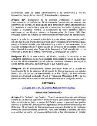 establecidos para los actos administrativos y se comunicará a los no
favorecidos dentro de los cinco (5) días calendario siguientes.

Artículo 20º.- Expedición de la Licencia, instalación y puesta en
funcionamiento de la Estación. El Ministerio de Comunicaciones contará con
un término de treinta (30) días a partir de la cancelación por el adjudicatario de
los derechos a que hubiere lugar de acuerdo con las tarifas vigentes para
expedir la respectiva licencia. La cancelación de estos derechos deberá
efectuarse en un término máximo e improrrogable de treinta (30) días,
contados a partir de la fecha de notificación de la Resolución de adjudicación.

A partir de la fecha de la notificación de la licencia, el concesionario dispondrá
de seis (6) meses prorrogables por una sola vez hasta por un término igual,
previa solicitud motivada, para la instalación y puesta en funcionamiento de la
estación correspondiente y presentación al Ministerio del concepto favorable
de la Unidad Administrativa Especial de Aeronáutica Civil, en relación con la
ubicación y altura de la antena, iluminación y señalización de la torre.

Parágrafo 1º.- Si al vencimiento del término anterior, la estación no se
encuentra operando o no se ha acreditado el concepto favorable de que trata
el artículo, el Ministerio de Comunicaciones cancelará la licencia sin perjuicio
de las demás sanciones administrativas a que hubiere lugar.

Parágrafo 2º.- El concesionario deberá presentar antes de la puesta en
funcionamiento de la estación, al Ministerio de Comunicaciones, un estudio
técnico de conformidad con lo establecido en el Plan Técnico de Radiodifusión
Sonora en Amplitud Modulada (A.M.) o Frecuencia Modulada (F.M.). Su no
presentación lo hará acreedor a la sanción prevista en el parágrafo anterior.

                                 CAPÍTULO V

           Derogado por el art. 30, Decreto Nacional 1981 de 2003

                          SERVICIO COMUNITARIO

Artículo 21.- Definición del Servicio. El servicio comunitario de radiodifusión
sonora, es un servicio público sin ánimo de lucro, considerado como actividad
telecomunicaciones (sic), a cargo del Estado quien lo prestará en gestión
indirecta a través de Comunidades Organizadas debidamente constituidas en
Colombia. El Ministerio de Comunicaciones otorgará directamente mediante
licencia la correspondiente concesión. Para tales efectos la entidad, de oficio
o a solicitud de parte, convocará públicamente a los interesados en prestar
 
