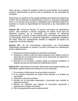 dicho servicio, a través de cualquier medio de comunicación de circulación
nacional, determinando el término para la prestación de las solicitudes de
concesión.

Este servicio se prestará en los canales definidos para estaciones Clase D en
el Plan Técnico Nacional de Radiodifusión Sonora en Frecuencia Modulada
(F.M.), o en aquellos otros canales y modalidades que el Ministerio determine,
teniendo en cuenta la disponibilidad de frecuencias y las necesidades del
servicio.

Artículo 22º.- Fines del Servicio. El servicio comunitario de radiodifusión
sonora, está orientado a difundir programas de interés social para los
diferentes sectores de la comunidad, que propicien su desarrollo
socioeconómico y cultural, el sano esparcimiento y los valores esenciales de
la nacionalidad, dentro de un ámbito de integración y solidaridad ciudadana.
Por tanto, todos los concesionarios tendrán la obligación de ajustar sus
programas a los fines indicados.

Artículo 23º.- De las Comunidades Organizadas. Las Comunidades
Organizadas interesadas en prestar el servicio comunitario de radiodifusión
sonora, deberán tener:

   1. Personería Jurídica otorgada por autoridad competente.
   2. Estatutos en donde conste de manera expresa como objetivo social, el
      desarrollo de la comunicación social como instrumento de desarrollo y
      participación comunitaria.
   3. Domicilio en el municipio o distrito donde se pretende establecer la
      estación de servicio comunitario de radiodifusión sonora.

Artículo 24º.- Solicitud de la Concesión. Efectuada la convocatoria pública, los
interesados deberán determinar claramente en sus solicitudes:

   1. El municipio o distrito para el cual se solicita el servicio.
   2. Si se requiere frecuencia de enlace entre estudios y el sistema de
      transmisión.
   3. Ubicación y altura de la Antena.
   4. Nombre de la comunidad organizada y documento que acredite su
      personería jurídica.
   5. Número de miembros que integran la comunidad organizada y
      experiencia en trabajo comunitario.
   6. Plan de programación que se pretende emitir.
 