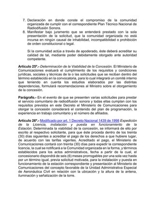 7. Declaración en donde conste el compromiso de la comunidad
      organizada de cumplir con el correspondiente Plan Técnico Nacional de
      Radiodifusión Sonora.
   8. Manifestar bajo juramento que se entenderá prestado con la sola
      presentación de la solicitud, que la comunidad organizada no está
      incursa en ningún causal de inhabilidad, incompatibilidad o prohibición
      de orden constitucional o legal.

      Si la comunidad actúa a través de apoderado, éste deberá acreditar su
      calidad de tal, mediante poder debidamente otorgado ante autoridad
      competente.

Artículo 25º.- Determinación de la Viabilidad de la Concesión. El Ministerio de
Comunicaciones evaluará el cumplimiento de los requisitos y condiciones
jurídicas, sociales y técnicas de la o las solicitudes que se reciban dentro del
término establecido en la convocatoria, para lo cual integrará un comité interno
que teniendo en cuenta los estudios elaborados por las distintas
dependencias, formulará recomendaciones al Ministro sobre el otorgamiento
de la concesión.

Parágrafo.- En el evento de que se presenten varias solicitudes para prestar
el servicio comunitario de radiodifusión sonora y todas ellas cumplan con los
requisitos previstos en este Decreto el Ministerio de Comunicaciones para
otorgar la concesión considerará el contenido del plan de programación, la
experiencia en trabajo comunitario y el número de afiliados.

Artículo 26º.- Modificado por art. 1 Decreto Nacional 1439 de 1998 Expedición
de la Licencia, instalación y puesta en funcionamiento de la
Estación. Determinada la viabilidad de la concesión, se informará de ello por
escrito al respectivo solicitante, para que éste proceda dentro de los treinta
(30) días siguientes a acreditar el pago de los derechos a que hubiere lugar,
de acuerdo con las tarifas vigentes. Acreditado el pago, el Ministerio de
Comunicaciones contará con treinta (30) días para expedir la correspondiente
licencia, la cual se notificará a la Comunidad organizada en la forma, y términos
establecidos para los actos administrativos, fecha a partir de la cual, el
concesionario dispondrá de seis (6) meses prorrogables por una sola vez hasta
por un término igual, previa solicitud motivada, para la instalación y puesta en
funcionamiento de la estación correspondiente y presentación al Ministerio de
Comunicaciones del concepto favorable de la Unidad Administrativa Especial
de Aeronáutica Civil en relación con la ubicación y la altura de la antena,
iluminación y señalización de la torre.
 
