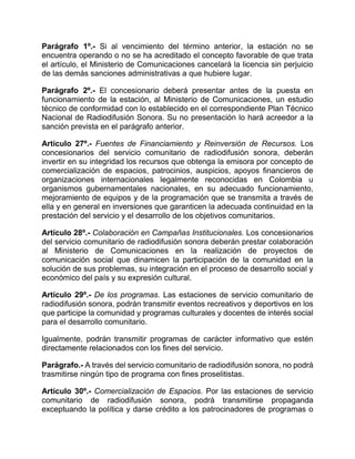 Parágrafo 1º.- Si al vencimiento del término anterior, la estación no se
encuentra operando o no se ha acreditado el concepto favorable de que trata
el artículo, el Ministerio de Comunicaciones cancelará la licencia sin perjuicio
de las demás sanciones administrativas a que hubiere lugar.

Parágrafo 2º.- El concesionario deberá presentar antes de la puesta en
funcionamiento de la estación, al Ministerio de Comunicaciones, un estudio
técnico de conformidad con lo establecido en el correspondiente Plan Técnico
Nacional de Radiodifusión Sonora. Su no presentación lo hará acreedor a la
sanción prevista en el parágrafo anterior.

Artículo 27º.- Fuentes de Financiamiento y Reinversión de Recursos. Los
concesionarios del servicio comunitario de radiodifusión sonora, deberán
invertir en su integridad los recursos que obtenga la emisora por concepto de
comercialización de espacios, patrocinios, auspicios, apoyos financieros de
organizaciones internacionales legalmente reconocidas en Colombia u
organismos gubernamentales nacionales, en su adecuado funcionamiento,
mejoramiento de equipos y de la programación que se transmita a través de
ella y en general en inversiones que garanticen la adecuada continuidad en la
prestación del servicio y el desarrollo de los objetivos comunitarios.

Artículo 28º.- Colaboración en Campañas Institucionales. Los concesionarios
del servicio comunitario de radiodifusión sonora deberán prestar colaboración
al Ministerio de Comunicaciones en la realización de proyectos de
comunicación social que dinamicen la participación de la comunidad en la
solución de sus problemas, su integración en el proceso de desarrollo social y
económico del país y su expresión cultural.

Artículo 29º.- De los programas. Las estaciones de servicio comunitario de
radiodifusión sonora, podrán transmitir eventos recreativos y deportivos en los
que participe la comunidad y programas culturales y docentes de interés social
para el desarrollo comunitario.

Igualmente, podrán transmitir programas de carácter informativo que estén
directamente relacionados con los fines del servicio.

Parágrafo.- A través del servicio comunitario de radiodifusión sonora, no podrá
trasmitirse ningún tipo de programa con fines proselitistas.

Artículo 30º.- Comercialización de Espacios. Por las estaciones de servicio
comunitario de radiodifusión sonora, podrá transmitirse propaganda
exceptuando la política y darse crédito a los patrocinadores de programas o
 