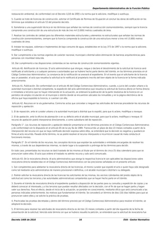 Departamento Administrativo de la Función Pública
Decreto 1469 de 2010 16 EVA - Gestor Normativo
restauración ambiental, de conformidad con el Decreto 1220 de 2005 o la norma que lo adicione, modiﬁque o sustituya.
5. Cuando se trate de licencias de construcción, solicitar el Certiﬁcado de Permiso de Ocupación al concluir las obras de ediﬁcación en los
términos que establece el artículo 53 del presente decreto.
6. Someterse a una supervisión técnica en los términos que señalan las normas de construcción sismorresistentes, siempre que la licencia
comprenda una construcción de una estructura de más de tres mil (3.000) metros cuadrados de área.
7. Realizar los controles de calidad para los diferentes materiales estructurales y elementos no estructurales que señalan las normas de
construcción sismorresistentes, siempre que la licencia comprenda la construcción de una estructura menor a tres mil (3.000) metros
cuadrados de área.
8. Instalar los equipos, sistemas e implementos de bajo consumo de agua, establecidos en la Ley 373 de 1997 o la norma que la adicione,
modiﬁque o sustituya.
9. Dar cumplimiento a las normas vigentes de carácter nacional, municipal o distrital sobre eliminación de barreras arquitectónicas para
personas con movilidad reducida.
10. Dar cumplimiento a las disposiciones contenidas en las normas de construcción sismorresistente vigentes.
Artículo 40. Notiﬁcación de licencias. El acto administrativo que otorgue, niegue o declare el desistimiento de la solicitud de licencia será
notiﬁcado al solicitante y a cualquier persona o autoridades que se hubiere hecho parte dentro del trámite, en los términos previstos en el
Código Contencioso Administrativo. La constancia de la notiﬁcación se anexará al expediente. En el evento que el solicitante de la licencia
sea un poseedor, el acto que resuelva la solicitud se le notiﬁcará al propietario inscrito del bien objeto de la licencia en la forma indicada
anteriormente.
Artículo 41. Publicación. De conformidad con el artículo 46 del Código Contencioso Administrativo, cuando, a juicio del curador urbano o la
autoridad municipal o distrital competente, la expedición del acto administrativo que resuelva la solicitud de licencia afecte en forma directa
e inmediata a terceros que no hayan intervenido en la actuación, se ordenará la publicación de la parte resolutiva de la licencia en un
periódico de amplia circulación en el municipio o distrito donde se encuentren ubicados los inmuebles y en la página electrónica de la
oﬁcina que haya expedido la licencia, si cuentan con ella.
Artículo 42. Recursos en la vía gubernativa. Contra los actos que concedan o nieguen las solicitudes de licencias procederán los recursos de
reposición y apelación:
1. El de reposición, ante el curador urbano o la autoridad municipal o distrital que lo expidió, para que lo aclare, modiﬁque o revoque.
2. El de apelación, ante la oﬁcina de planeación o en su defecto ante el alcalde municipal, para que lo aclare, modiﬁque o revoque. El
recurso de apelación podrá interponerse directamente, o como subsidiario del de reposición.
Parágrafo 1°. Los recursos de reposición y apelación deberán presentarse en los términos previstos en el Código Contencioso Administrativo
y de conformidad con lo dispuesto en el artículo 65 de la Ley 9a de 1989. Transcurrido un plazo de dos (2) meses contados a partir de la
interposición del recurso sin que se haya notiﬁcado decisión expresa sobre ellos, se entenderá que la decisión es negativa y quedará en
ﬁrme el acto recurrido. Pasado dicho término, no se podrá resolver el recurso interpuesto e incurrirá en causal de mala conducta el
funcionario moroso.
Parágrafo 2°. En el trámite de los recursos, los conceptos técnicos que expidan las autoridades o entidades encargadas de resolver los
mismos, a través de sus dependencias internas, no darán lugar a la suspensión o prórroga de los términos para decidir.
En todo caso, presentados los recursos se dará traslado de los mismos al titular por el término de cinco (5) días calendario para que se
pronuncien sobre ellos. El acto que ordene el traslado no admite recurso y solo será comunicado.
Artículo 43. De la revocatoria directa. Al acto administrativo que otorga la respectiva licencia le son aplicables las disposiciones sobre
revocatoria directa establecidas en el Código Contencioso Administrativo con las precisiones señaladas en el presente artículo:
1. Son competentes para adelantar la revocatoria directa de las licencias, el mismo curador que expidió el acto o quien haya sido designado
como tal mediante acto administrativo de manera provisional o deﬁnitiva, o el alcalde municipal o distrital o su delegado.
2. Podrán solicitar la revocatoria directa de las licencias los solicitantes de las mismas, los vecinos colindantes del predio objeto de la
solicitud así como los terceros y las autoridades administrativas competentes que se hayan hecho parte en el trámite.
3. Durante el trámite de revocatoria directa el expediente quedará a disposición de las partes para su consulta y expedición de copias y se
deberá convocar al interesado, y a los terceros que puedan resultar afectados con la decisión, con el ﬁn de que se hagan parte y hagan
valer sus derechos. Para el efecto, desde el inicio de la actuación, se pondrán en conocimiento, mediante oﬁcio que será comunicado a las
personas indicadas anteriormente, los motivos que fundamentan el trámite. Se concederá un término de diez (10) días hábiles para que se
pronuncien sobre ellos y se solicite la práctica de pruebas.
4. Practicadas las pruebas decretadas y dentro del término previsto por el Código Contencioso Administrativo para resolver el trámite, se
adoptará la decisión.
5. El término para resolver las solicitudes de revocatoria directa es de tres (3) meses contados a partir del día siguiente de la fecha de
presentación de la solicitud. Vencido este término sin que se hubiere resuelto la petición, se entenderá que la solicitud de revocatoria fue
 