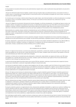 Departamento Administrativo de la Función Pública
Decreto 1469 de 2010 17 EVA - Gestor Normativo
negada.
6. No procederá la revocatoria directa de los actos administrativos respecto de los cuales el peticionario haya ejercitado los recursos de la
vía gubernativa.
Artículo 44. Información sobre licencias negadas. Cuando el acto que resuelva negar una solicitud de licencia, se encuentre en ﬁrme, el
curador urbano o la autoridad que la niegue pondrá en conocimiento de ello a las autoridades encargadas del control urbano, indicando las
razones por las cuales fue negada.
En el evento que en el municipio o distrito exista la ﬁgura del curador urbano, este informará también a la oﬁcina de planeación o la entidad
que haga sus veces y a los demás curadores urbanos, a ﬁn de que no se tramite la misma solicitud en las condiciones en que fue
inicialmente negada.
Artículo 45. Obligación de suministrar información de licencias otorgadas. Las oﬁcinas de planeación, o la entidad que haga sus veces y los
curadores urbanos, encargados de la expedición de licencias, en desarrollo de lo previsto en la Ley 79 de 1993 o la norma que la adicione,
modiﬁque o sustituya, remitirán al Departamento Administrativo Nacional de Estadística, DANE, dentro de los primeros cinco (5) días de
cada mes, la información de la totalidad de las licencias que hayan quedado en ﬁrme durante el mes inmediatamente anterior.
Adicionalmente, los curadores urbanos remitirán trimestralmente por escrito al Ministerio de Ambiente, Vivienda y Desarrollo Territorial a
más tardar el 30 de enero, 30 de abril, el 30 de julio y 30 de octubre de cada año, la información sobre las licencias expedidas por el
respectivo curador, correspondientes al trimestre inmediatamente anterior. Dicha información será remitida en los formatos que para tal ﬁn
expida el Ministerio.
Artículo 46. Archivo del expediente de la licencia urbanística otorgada. Componen el expediente de la licencia urbanística otorgada, los
originales de los actos administrativos que se expidan, los documentos presentados y expedidos durante el trámite y los planos deﬁnitivos.
El manejo, organización y conservación de los documentos de que trata el inciso anterior atenderá lo dispuesto en la Ley 594 de 2000 o la
norma que la adicione, modiﬁque o sustituya y su reglamento y corresponde a las oﬁcinas de planeación municipal o distrital, la
preservación, manejo y custodia de los archivos remitidos por los curadores urbanos.
SECCIÓN. IV
DE LA VIGENCIA DE LAS LICENCIAS
Artículo 47. Vigencia de las licencias. Las licencias de urbanización, parcelación y construcción, tendrán una vigencia de veinticuatro (24)
meses prorrogables por una sola vez por un plazo adicional de doce (12) meses, contados a partir de la fecha en que queden en ﬁrme los
actos administrativos por medio de los cuales fueron otorgadas.
Cuando en un mismo acto se conceda licencia de urbanización y construcción, estas tendrán una vigencia de treinta y seis (36) meses
prorrogables por un período adicional de doce (12) meses, contados a partir de la fecha en que quede en ﬁrme el acto administrativo
mediante el cual se otorgan las respectivas licencias.
La solicitud de prórroga deberá formularse dentro de los treinta (30) días calendario, anteriores al vencimiento de la respectiva licencia,
siempre que el urbanizador o constructor responsable certiﬁque la iniciación de la obra.
Las licencias de subdivisión tendrán una vigencia improrrogable de seis (6) meses, contados a partir de la fecha en la que quede en ﬁrme el
acto administrativo que otorga la respectiva licencia, para adelantar actuaciones de autorización y registro a que se reﬁeren los artículos 7°
de la Ley 810 de 2003 y 108 de la Ley 812 de 2003 o las normas que los adicionen, modiﬁquen o sustituyan, así como para la incorporación
de estas subdivisiones en la cartografía oﬁcial de los municipios.
Artículo 48. Vigencia de las licencias en urbanizaciones por etapas y proyecto urbanístico general. El proyecto urbanístico general es el
planteamiento gráﬁco de un diseño urbanístico que reﬂeja el desarrollo de uno o más predios en suelo urbano, o en suelo de expansión
urbana cuando se haya adoptado el respectivo plan parcial, los cuales requieren de redes de servicios públicos, infraestructura vial, áreas
de cesiones y áreas para obras de espacio público y equipamiento, e involucra las normas referentes a aprovechamientos y volumetrías
básicas, acordes con el Plan de Ordenamiento Territorial y los instrumentos que lo desarrollen.
Para las urbanizaciones por etapas, el proyecto urbanístico general deberá elaborarse para la totalidad del predio o predios sobre los cuales
se adelantará a urbanización y aprobarse mediante acto administrativo por el curador urbano o la autoridad municipal o distrital
competente para expedir la licencia. El proyecto urbanístico deberá reﬂejar el desarrollo progresivo de la urbanización deﬁniendo la
ubicación y cuadro de áreas para cada una de las etapas.
El proyecto urbanístico general y la reglamentación de las urbanizaciones aprobadas mantendrán su vigencia aun cuando se modiﬁquen las
normas urbanísticas sobre las cuales se aprobaron y servirán de fundamento para la expedición de las licencias de urbanización de las
demás etapas, siempre que la licencia de urbanización para la nueva etapa se solicite como mínimo treinta (30) días calendario antes del
vencimiento de la licencia de la etapa anterior. Las modiﬁcaciones del proyecto urbanístico general, en tanto esté vigente, se resolverán
con fundamento en las normas urbanísticas y reglamentaciones con base en las cuales fue aprobado.
Para cada etapa se podrá solicitar y expedir una licencia, siempre que cuente con el documento de que trata el numeral 3 del artículo 22 del
presente decreto respecto a la prestación de servicios públicos domiciliarios, los accesos y el cumplimiento autónomo de los porcentajes de
cesión.
 