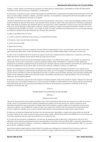 Departamento Administrativo de la Función Pública
Decreto 1469 de 2010 22 EVA - Gestor Normativo
siempre y cuando, resulten convenientes para proyectos de interés general o utilidad pública contemplados en el Plan de Ordenamiento
Territorial o en los instrumentos que lo desarrollen o complementen.
En este evento, la entidad municipal o distrital responsable de la administración y mantenimiento del espacio público efectuará el recibo del
área o las áreas cedidas, indicando su destino, y procederá a efectuar, con el propietario, el otorgamiento de la escritura pública de cesión
anticipada y su correspondiente inscripción en el registro.
Artículo 61. Identiﬁcación de las abras. El titular de la licencia de parcelación, urbanización o construcción está obligado a instalar un aviso
durante el término de ejecución de las obras, cuya dimensión mínima será de un metro (1.00 m) por setenta (70) centímetros, localizada en
lugar visible desde la vía pública más importante sobre la cual tenga frente o límite el desarrollo o construcción que haya sido objeto de la
licencia. En caso de obras que se desarrollen en ediﬁcios o conjunto sometidos al régimen de propiedad horizontal se instalará un aviso en
la cartelera principal del ediﬁcio o conjunto, o en un lugar de amplia circulación que determine la administración. En caso de obras menores
se instalará un aviso de treinta (30) centímetros por cincuenta (50) centímetros.
La valla o aviso deberá indicar al menos:
1. La clase y número de identiﬁcación de la licencia, y la autoridad que la expidió.
2. El nombre o razón social del titular de la licencia.
3. La dirección del inmueble.
4. Vigencia de la licencia.
5. Descripción del tipo de obra que se adelanta, haciendo referencia especialmente al uso o usos autorizados, metros de construcción,
altura total de las ediﬁcaciones, número de estacionamientos y número de unidades habitacionales, comerciales o de otros usos.
La valla o aviso se instalará antes de la iniciación de cualquier tipo de obra, emplazamiento de campamentos o maquinaria, entre otros, y
deberá permanecer instalado durante todo el tiempo de la ejecución de la obra.
Artículo 62. Aplicación de las normas de accesibilidad al espacio público, a los ediﬁcios de uso público y a la vivienda. Los proyectos de
urbanización, construcción e intervención y ocupación del espacio público, deben contemplar en su diseño las normas vigentes que
garanticen la accesibilidad y desplazamiento de las personas con movilidad reducida, sea esta temporal o permanente, de conformidad con
las normas establecidas en la Ley 361 de 1997 o la norma que la adicione, modiﬁque o sustituya y su reglamento.
Artículo 63. Competencia del control urbano. Corresponde a los alcaldes municipales o distritales directamente o por conducto de sus
agentes, ejercer la vigilancia y control durante la ejecución de las obras, con el ﬁn de asegurar el cumplimiento de las licencias urbanísticas
y de las normas contenidas en el Plan de Ordenamiento Territorial, sin perjuicio de las facultades atribuidas a los funcionarios del Ministerio
Público y de las veedurías en defensa tanto del orden jurídico, del ambiente y del patrimonio y espacios públicos, como de los intereses
colectivos y de la sociedad en general.
En todo caso, la inspección y seguimiento de los proyectos se realizará mediante inspecciones periódicas durante y después de la ejecución
de las obras, de lo cual se dejará constancia en un acta suscrita por el visitador y el responsable de la obra. Dichas actas de visita harán las
veces de dictamen pericial, en los procesos relacionados por la violación de las licencias y se anexarán al Certiﬁcado de Permiso de
Ocupación cuando fuere del caso.
TÍTULO. II
RECONOCIMIENTO DE LA EXISTENCIA DE EDIFICACIONES
CAPÍTULO. I
Disposiciones Generales
Artículo 64. Reconocimiento de la existencia de ediﬁcaciones. El reconocimiento de ediﬁcaciones es la actuación por medio de la cual el
curador urbano o la autoridad municipal o distrital competente para expedir licencias de construcción, declara la existencia de los
desarrollos arquitectónicos que se ejecutaron sin obtener tales licencias siempre y cuando cumplan con el uso previsto por las normas
urbanísticas vigentes y que la ediﬁcación se haya concluido como mínimo cinco (5) años antes de la solicitud de reconocimiento. Este
término no aplicará en aquellos casos en que el solicitante deba obtener el reconocimiento por orden judicial o administrativa.
En todo caso, los planes de ordenamiento territorial o los instrumentos que lo desarrollen y complementen podrán deﬁnir las zonas del
municipio o distrito en las cuales los actos de reconocimiento deban cumplir, además de las condiciones señaladas en el inciso anterior, con
las normas urbanísticas que para cada caso se determine en el respectivo plan.
En los actos de reconocimiento se establecerán, si es del caso, las obligaciones para la adecuación o reforzamiento estructural de la
ediﬁcación a las normas de sismorresistencia que les sean aplicables en los términos de la Ley 400 de 1997, sus decretos reglamentarios, o
las normas que los adicionen, modiﬁquen o sustituyan y el Reglamento Colombiano de Construcción Sismorresistente –NSR– 10, y la norma
que lo adicione, modiﬁque o sustituya.
Igualmente se podrán expedir actos de reconocimiento a los predios que construyeron en contravención de la licencia y están en la
obligación de adecuarse al cumplimiento de las normas urbanísticas, según lo determine el acto que imponga la sanción.
 