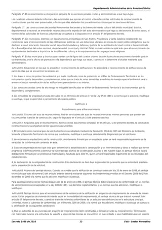 Departamento Administrativo de la Función Pública
Decreto 1469 de 2010 23 EVA - Gestor Normativo
Parágrafo 1°. El reconocimiento se otorgará sin perjuicio de las acciones penales, civiles y administrativas a que haya lugar.
Los curadores urbanos deberán informar a las autoridades que ejerzan el control urbanístico de las solicitudes de reconocimiento de
construcciones que les sean presentadas, a ﬁn de que ellas adelanten los procedimientos e impongan las sanciones del caso.
Parágrafo 2°. Las construcciones declaradas Monumentos Nacionales y los bienes de interés cultural del ámbito municipal, distrital,
departamental o nacional, se entenderán reconocidos con la expedición del acto administrativo que haga su declaratoria. En estos casos, el
trámite de las solicitudes de licencias urbanísticas se sujetará a lo dispuesto en el artículo 9° del presente decreto.
Parágrafo 3°. Los municipios, distritos y el Departamento Archipiélago de San Andrés, Providencia y Santa Catalina establecerán las
condiciones para el reconocimiento de las ediﬁcaciones públicas con uso dotacional ubicadas en zonas de cesión pública obligatoria, que se
destinen a salud, educación, bienestar social, seguridad ciudadana y defensa y justicia de las entidades del nivel central o descentralizado
de la Rama Ejecutiva del orden nacional, departamental, municipal y distrital. Estas normas también se aplicarán para el reconocimiento de
equipamientos destinados a la práctica de los diferentes cultos y a los equipamientos de congregaciones religiosas.
Parágrafo 4°. En los municipios y distritos que cuenten con la ﬁgura del curador urbano, las solicitudes de reconocimiento también podrán
ser tramitadas ante la oﬁcina de planeación o la dependencia que haga sus veces, cuando así lo determine el alcalde mediante acto
administrativo.
Artículo 65. Situaciones en las que no procede el reconocimiento de ediﬁcaciones. No procederá el reconocimiento de ediﬁcaciones o la
parte de ellas que se encuentren localizados en:
1. Las áreas o zonas de protección ambiental y el suelo clasiﬁcado como de protección en el Plan de Ordenamiento Territorial o en los
instrumentos que lo desarrollen y complementen, salvo que se trate de zonas sometidas a medidas de manejo especial ambiental para la
armonización y/o normalización de las ediﬁcaciones preexistentes a su interior.
2. Las zonas declaradas como de alto riesgo no mitigable identiﬁcadas en el Plan de Ordenamiento Territorial o los instrumentos que lo
desarrollen y complementen.
3. Los inmuebles de propiedad privada afectados en los términos del artículo 37 de la Ley 9ª de 1989 o la norma que lo adicione, modiﬁque
o sustituya, o que ocupen total o parcialmente el espacio público.
CAPÍTULO. II
Procedimiento para el Reconocimiento
Artículo 66. Titulares del acto de reconocimiento. Podrán ser titulares del acto de reconocimiento las mismas personas que pueden ser
titulares de las licencias de construcción, según lo dispuesto en el artículo 19 del presente decreto.
Artículo 67. Requisitos para el reconocimiento. Además de los documentos señalados en el artículo 21 del presente decreto, la solicitud de
reconocimiento se acompañará de los siguientes documentos:
1. El formulario único nacional para la solicitud de licencias adoptado mediante la Resolución 0984 de 2005 del Ministerio de Ambiente,
Vivienda y Desarrollo Territorial o la norma que la adicione, modiﬁque o sustituya, debidamente diligenciado por el solicitante.
2. Levantamiento arquitectónico de la construcción, debidamente ﬁrmado por un arquitecto quien se hará responsable legalmente de la
veracidad de la información contenida en este.
3. Copia de un peritaje técnico que sirva para determinar la estabilidad de la construcción y las intervenciones y obras a realizar que lleven
progresiva o deﬁnitivamente a disminuir la vulnerabilidad sísmica de la ediﬁcación, cuando a ello hubiere lugar. El peritaje técnico estará
debidamente ﬁrmado por un profesional matriculado y facultado para este ﬁn, quien se hará responsable legalmente de los resultados del
estudio técnico.
4. La declaración de la antigüedad de la construcción. Esta declaración se hará bajo la gravedad de juramento que se entenderá prestada
por la presentación de la solicitud.
Artículo 68. Alcance del peritaje técnico. Cuando se acredite que la ediﬁcación se construyó antes del día 20 de enero de 1998, el peritaje
técnico de que trata el numeral 3 del artículo anterior deberá realizarse siguiendo los lineamientos previstos en el Decreto 2809 del 29 de
diciembre de 2000 o la norma que lo adicione, modiﬁque o sustituya.
Para aquellas construcciones hechas después del 20 de enero de 1998, el peritaje técnico deberá realizarse de conformidad con las normas
de sismorresistencia consagradas en la Ley 400 de 1997, sus decretos reglamentarios, o las normas que los adicionen, modiﬁquen o
sustituyan.
Artículo 69. Peritaje técnico para el reconocimiento de la existencia de la ediﬁcación en proyectos de mejoramiento de vivienda de interés
social. En los proyectos de vivienda de interés social en la modalidad de mejoramiento, el peritaje técnico de que trata el numeral 3 del
artículo 67 del presente decreto, cuando se trate de viviendas unifamiliares de un solo piso con deﬁciencias en la estructura principal,
cimientos, muros o cubiertas de conformidad con el Decreto 2190 de 2009, o la norma que los adicione, modiﬁque o sustituya se sujetará a
la veriﬁcación de las siguientes condiciones:
1. Que las cubiertas de las viviendas del proyecto de mejoramiento estén construidas, o tengan previsto su mejoramiento y terminación,
con materiales livianos y la estructura de soporte y apoyo de las mismas se encuentren en buen estado, o sean habilitables para el soporte
 