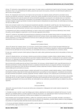 Departamento Administrativo de la Función Pública
Decreto 1469 de 2010 25 EVA - Gestor Normativo
Artículo 75. Autonomía y responsabilidad del curador urbano. El curador urbano es autónomo en el ejercicio de sus funciones y responsable
disciplinaria, ﬁscal, civil y penalmente por los daños y perjuicios que causen a los usuarios, a terceros o a la administración pública en el
ejercicio de su función pública.
Artículo 76. Interpretación de las normas. En el ejercicio de sus funciones, los curadores urbanos veriﬁcarán la concordancia de los
proyectos de subdivisión, parcelación, urbanización, construcción y demás sometidos al trámite de licencias con las normas urbanísticas
vigentes. Solamente en los casos de ausencia de normas exactamente aplicables a una situación o de contradicciones en la normativa
urbanística, la facultad de interpretación corresponderá a las autoridades de planeación del municipio o distrito, las cuales emitirán sus
conceptos mediante circulares que tendrán el carácter de doctrina para la interpretación de casos similares, de conformidad con el artículo
102 de la Ley 388 de 1997.
Existe vacío normativo cuando no hay una disposición exactamente aplicable y contradicción cuando hay dos o más disposiciones que
regulan un mismo tema que son incompatibles entre sí. En todo caso mediante estas circulares no se pueden ajustar o modiﬁcar las normas
urbanísticas del Plan de Ordenamiento Territorial ni de los instrumentos que lo desarrollen y complementen.
La interpretación que realice la autoridad de planeación, en tanto se utilice para la expedición de licencias urbanísticas, tiene carácter
vinculante y será de obligatorio cumplimiento, con el ﬁn de darle seguridad a dicho trámite.
Artículo 77. Jurisdicción. Para efectos del presente decreto se entiende por jurisdicción el ámbito espacial sobre el cual puede actuar el
curador urbano. La jurisdicción comprende la totalidad del territorio del municipio o distrito, salvo aquellas áreas que se señalen en las
normas urbanísticas y en el Plan de Ordenamiento Territorial como no aptas para la ejecución de actuaciones urbanísticas o que tengan
expresamente restricciones especiales.
CAPÍTULO. II
Designación de Curadores Urbanos
Artículo 78. Número de curadores urbanos. Los municipios y distritos podrán establecer, previo concepto favorable del Ministerio de
Ambiente, Vivienda y Desarrollo Territorial, el número de curadores urbanos en su jurisdicción, teniendo en cuenta la actividad ediﬁcadora,
el volumen de las solicitudes de licencias urbanísticas, las necesidades del servicio y la sostenibilidad de las curadurías urbanas.
En todo caso, cuando el municipio o distrito opte por la ﬁgura del curador urbano, garantizará que este servicio sea prestado, al menos, por
dos de ellos.
Artículo 79. Estudios técnicos. Los municipios o distritos que por primera vez designen curadores urbanos, deberán elaborar de manera
previa a la convocatoria del concurso de méritos de que trata el Capítulo III del presente Título, un estudio técnico que sustente la necesidad
del servicio y la capacidad de sostenibilidad económica de las curadurías urbanas con base en la metodología que para tal ﬁn disponga el
Ministerio de Ambiente, Vivienda y Desarrollo Territorial.
Para la emisión del concepto previo de que trata el inciso anterior, los municipios y distritos deberán remitir copia del estudio técnico al
Ministerio de Ambiente, Vivienda y Desarrollo Territorial. La aprobación del estudio técnico y la asignación del factor municipal para la
liquidación de las expensas por parte del Ministro de Ambiente, Vivienda y Desarrollo Territorial, mediante resolución, será requisito
imprescindible para la convocatoria al concurso.
Los municipios o distritos que decidan designar curadores adicionales a los ya existentes, también deberán elaborar y remitir al Ministerio
de Ambiente, Vivienda y Desarrollo Territorial copia del estudio técnico que justiﬁque la nueva designación. La aprobación de ese estudio
por parte del Ministro de Ambiente, Vivienda y Desarrollo Territorial, mediante resolución, será condición para la convocatoria al concurso.
Artículo 80. Período. Los curadores urbanos serán designados por el alcalde municipal o distrital, previo concurso de méritos, para períodos
individuales de cinco (5) años y podrán ser designados nuevamente para el desempeño de esta función pública, previa evaluación de su
desempeño y participación en el concurso de méritos, de conformidad con las condiciones y procedimientos que se señalan en los artículos
siguientes.
CAPÍTULO. III
Concurso de Méritos
Artículo 81. Concurso de méritos. El concurso de méritos para la designación o redesignación del curador urbano se regirá por las
siguientes reglas:
1. El alcalde municipal o distrital, o quien este delegue para el efecto, adelantará los trámites para la realización del concurso, el cual se
efectuará con entidades públicas o privadas expertas en selección de personal y con capacidad para realizar el proceso de selección, en
todo de conformidad con las condiciones y términos que se establecen en el presente decreto.
Estas entidades serán las encargadas de elaborar y caliﬁcar los cuestionarios sobre las normas municipales, distritales o nacionales en
materia de desarrollo y planiﬁcación urbana y territorial que se realizarán a los aspirantes, y también deberán elaborar la lista de elegibles
de acuerdo a los mayores puntajes obtenidos durante el proceso de selección.
2. El concurso será abierto mediante convocatoria pública y quienes aspiren a ser designados como curadores urbanos deberán inscribirse
en la oportunidad y lugar que señale la misma.
 