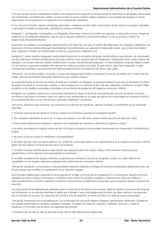 Departamento Administrativo de la Función Pública
Decreto 1469 de 2010 26 EVA - Gestor Normativo
3. El concurso de méritos contemplará el análisis y la evaluación de la experiencia demostrada de los aspirantes en actividades relacionadas
con el desarrollo o la planiﬁcación urbana, incluido el ejercicio de la curaduría urbana, la docencia y los estudios de posgrado en temas
relacionados con la arquitectura, la ingeniería civil y la legislación urbanística.
4. Los concursos incluirán, además, entrevistas personales y exámenes escritos sobre conocimientos de las normas municipales, distritales
y nacionales en materia de desarrollo y planiﬁcación urbana y territorial.
Parágrafo 1°. Corresponde a los alcaldes o sus delegados, determinar la forma de acreditar los requisitos, la fecha del concurso, el lugar de
realización y el cronograma respectivo, todo lo cual se indicará mediante la convocatoria pública, la cual se ajustará en todo a las
disposiciones del presente decreto.
Igualmente, los alcaldes o sus delegados determinarán en las bases del concurso, el número de integrantes y las calidades académicas y de
experiencia mínimas exigidas del grupo interdisciplinario de profesionales que apoyarán el trabajo del curador, que en todo caso deberá
estar integrado, al menos, por profesionales en derecho, arquitectura e ingeniería civil.
Parágrafo 2°. Quien resultare designado curador deberá garantizar la vinculación del grupo interdisciplinario especializado, de conformidad
con las condiciones mínimas exigidas por el municipio o distrito como requisito para ser designado o redesignado como curador urbano. No
obstante, si el curador requiriere realizar modiﬁcaciones al grupo interdisciplinario propuesto, el nuevo profesional asignado deberá cumplir
con las mismas o superiores calidades ofrecidas por las cuales se le asignó el puntaje. En este evento, quien fuere designado curador
informará del reemplazo a las Comisiones de Veeduría explicando las circunstancias que dieron lugar a ello.
Artículo 82. Convocatoria pública. El alcalde o a quien este delegue para el efecto, convocará al concurso de méritos por lo menos seis (6)
meses antes del vencimiento del período individual de los curadores urbanos.
La convocatoria para el concurso de méritos ﬁrmada por el alcalde o su delegado, se publicará mediante aviso que se insertará en un diario
de amplia circulación en el municipio o distrito, en dos ocasiones con un intervalo de diez (10) días calendario y se ﬁjará en un lugar visible
al público en las alcaldías municipales o distritales y en las oﬁcinas de planeación del respectivo municipio o distrito.
Parágrafo. Los curadores urbanos que se encuentren ejerciendo el cargo a la fecha de convocatoria del concurso de méritos no podrán
inscribirse ni participar en el mismo, salvo que aspiren a ser redesignados en el cargo que ejercen de conformidad con lo previsto al efecto
en el presente decreto y en las normas que lo adicionen, modiﬁquen o sustituyan.
Artículo 83. Requisitos para concursar. Los aspirantes, en el término de inscripción, deberán acreditar el cumplimiento de los siguientes
requisitos:
1. Presentar solicitud de inscripción en la forma y dentro de los términos previstos en el presente decreto.
2. Ser ciudadano colombiano en ejercicio, no mayor de sesenta y cinco (65) años y estar en pleno goce de sus derechos civiles.
3. Poseer título profesional de arquitecto, ingeniero civil o postgrado de urbanismo o planiﬁcación regional o urbana.
4. Acreditar una experiencia laboral mínima de diez (10) años en el ejercicio de actividades relacionadas con el desarrollo o la planiﬁcación
urbana.
5. No estar incurso en causal de inhabilidad o incompatibilidad.
6. No haber ejercido como servidores públicos con jurisdicción o autoridad política, civil o administrativa en el respectivo municipio o distrito
dentro del año anterior a la fecha de cierre de la convocatoria.
7. Acreditar un grupo interdisciplinario especializado que apoyará la labor del curador urbano, como mínimo en materia jurídica,
arquitectónica y de la ingeniería civil especializada en estructuras.
8. Acreditar la existencia de equipos, sistemas y programas que utilizará en caso de ser designado curador, los cuales deberán ser
compatibles con los equipos, sistemas y programas de la administración municipal o distrital.
Artículo 84. Inscripción. La inscripción al concurso deberá realizarse mediante la entrega de formulario debidamente diligenciado junto con
los documentos que acrediten el cumplimiento de los requisitos exigidos.
Este formulario deberá estar disponible en forma gratuita en el lugar y la fecha que se establezcan en la convocatoria, durante el término
señalado para llevar a efecto la inscripción y contendrá como mínimo los nombres completos, la identiﬁcación, dirección, teléfono y
dirección electrónica en donde el aspirante recibirá las comunicaciones o notiﬁcaciones personales que se ocasionen durante el proceso de
selección.
Los funcionarios de las dependencias destinadas para el recibo de los formularios mencionados, deberán registrar al momento de recibo de
las inscripciones, en las planillas diseñadas al efecto por el alcalde o quien este delegue para el efecto, los datos relativos a las personas
que se inscriben al concurso, con indicación de la fecha y hora de recepción, el número de folios y la clase de anexos presentados.
Artículo 85. Presentación de la documentación. Con el formulario de inscripción deberán allegarse, debidamente clasiﬁcados y foliados en
una carpeta identiﬁcada con nombres y apellidos completos, el número de cédula de ciudadanía, teléfonos, dirección y ciudad de
residencia, y en el orden que se indica, los siguientes documentos:
1. Formato único de hoja de vida de que trata la Ley 190 de 1995 debidamente diligenciado.
 