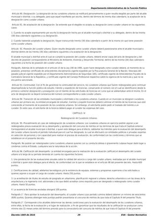 Departamento Administrativo de la Función Pública
Decreto 1469 de 2010 29 EVA - Gestor Normativo
Artículo 90. Designación. La designación de los curadores urbanos se notiﬁcará personalmente a quien resulte elegible por parte del alcalde
municipal o distrital, o su delegado, para que aquel maniﬁeste por escrito, dentro del término de treinta días calendario, la aceptación de la
designación como curador urbano.
Artículo 91. No aceptación de la designación. Se entiende que el elegible no acepta su designación como curador urbano en los siguientes
casos:
1. Cuando no acepte expresamente por escrito la designación hecha por el alcalde municipal o distrital o su delegado, dentro de los treinta
(30) días calendario siguientes a su designación.
2. Cuando habiendo aceptado la designación, hayan transcurrido treinta (30) días calendario a partir de la misma sin que tome posesión
como curador urbano.
Artículo 92. Posesión del curador urbano. Quien resulte designado como curador urbano deberá posesionarse ante el alcalde municipal o
distrital dentro de los treinta (30) días calendario siguientes a la aceptación de la designación.
El alcalde municipal o distrital ante el cual se cumplió la posesión del curador urbano, deberá enviar copia del acto de designación y del
decreto de posesión correspondiente al Ministerio de Ambiente, Vivienda y Desarrollo Territorial, dentro de los treinta (30) días calendario
siguientes a la fecha de posesión del curador urbano.
Parágrafo. Además de lo señalado en el artículo 15 de la Ley 190 de 1995, quien fuere designado como curador deberá, al momento de su
posesión, presentar certiﬁcado de antecedentes disciplinarios vigente expedido por la Procuraduría General de la Nación; fotocopia del
pasado judicial vigente expedido por el Departamento Administrativo de Seguridad, DAS; certiﬁcado vigente de Antecedentes Fiscales de la
Contraloría General de la República, y certiﬁcado vigente del Consejo Profesional respectivo sobre la vigencia de la matrícula y que no se
encuentra sancionado.
Artículo 93. Continuidad. Con el ﬁn de garantizar la continuidad del servicio, los curadores urbanos que fueren redesignados para continuar
desempeñando la función pública de estudio, trámite y expedición de licencias, conservarán el número con el cual se identiﬁcaron desde la
primera o anterior designación y proseguirán con el trámite de las solicitudes de licencias en curso que se adelantaban ante el mismo. En el
acto de designación se dejará constancia del número correspondiente a cada curador urbano.
Artículo 94. Transición de las entidades municipales o distritales a los curadores urbanos. Cuando en un municipio se designen curadores
urbanos por primera vez, la entidad encargada de estudiar, tramitar y expedir licencias deberá culminar el trámite de las licencias que esté
conociendo al momento de la posesión de los curadores urbanos. Sin embargo, el solicitante podrá pedir el traslado del trámite a un
curador. En este caso, el solicitante de la licencia deberá pagar al curador las expensas del caso.
CAPÍTULO. IV
Redesignación de Curadores Urbanos
Artículo 95. Procedimiento en caso de redesignación de curadores urbanos. Los curadores urbanos en ejercicio podrán aspirar a ser
redesignados previa evaluación de su desempeño y aprobación del concurso de méritos en los términos de que trata el Capítulo anterior.
Corresponderá al alcalde municipal o distrital, o quien este delegue para el efecto, adelantar los trámites para la evaluación del desempeño
del curador urbano durante el período individual para el cual fue designado, la cual se efectuará con entidades públicas o privadas expertas
en selección de personal y con capacidad para realizar el proceso de evaluación, de conformidad con las condiciones y términos que se
establecen en el presente decreto.
Parágrafo. No podrán ser redesignados como curadores urbanos quienes con su conducta dolosa o gravemente culposa hayan dado lugar a
condenas contra el Estado, cualquiera sea la naturaleza de la acción.
Artículo 96. Caliﬁcación del desempeño. La entidad encargada para la realización de la evaluación caliﬁcará el desempeño del curador
urbano a lo largo de su período teniendo en cuenta los siguientes factores:
1. Una ponderación de las evaluaciones anuales sobre la calidad del servicio a cargo del curador urbano, realizadas por el alcalde municipal
o distrital o quien este delegue para el efecto, de conformidad con lo que se establece en el artículo 98 del presente decreto. Hasta 600
puntos.
2. Certiﬁcaciones de calidad, adelantos tecnológicos y/o la existencia de equipos, sistemas y programas superiores a los solicitados a
quienes aspiran a ocupar el cargo de curador urbano. Hasta 250 puntos.
3. La acreditación de títulos de estudio de posgrado en urbanismo, planiﬁcación regional o urbana, derecho urbanístico o en las áreas de la
arquitectura y la ingeniería civil, adicionales a los que debió acreditar como requisito para ser designado o redesignado como curador
urbano. Hasta 50 puntos.
4. La ausencia de licencias anuladas otorgará 100 puntos.
Parágrafo 1°. Para aprobar la evaluación del desempeño, el curador urbano cuyo período culmina deberá obtener un mínimo de seiscientos
(600) puntos. Quienes obtengan este puntaje podrán presentarse al concurso de méritos de que trata el Capítulo III del presente Título.
Parágrafo 2°. Corresponde a los alcaldes determinar las demás condiciones para la evaluación del desempeño de los curadores urbanos,
entre ellos, la fecha de la evaluación y el lugar de realización, a ﬁn de garantizar que los resultados de la caliﬁcación se produzcan como
mínimo dos (2) meses antes del término previsto para la convocatoria del concurso de méritos de que trata el Capítulo III del presente
 