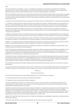 Departamento Administrativo de la Función Pública
Decreto 1469 de 2010 30 EVA - Gestor Normativo
Título.
Artículo 97. Notiﬁcación de resultados y recursos. Los puntajes que se obtengan en la caliﬁcación del desempeño serán notiﬁcados
personalmente a los curadores urbanos evaluados. Contra el acto administrativo de caliﬁcación procederá el recurso de reposición que
deberán presentar por escrito los interesados, dentro de los cinco (5) días hábiles siguientes a su notiﬁcación.
Artículo 98. Evaluación anual del servicio. La evaluación de que trata el numeral 1 del artículo 96 del presente decreto, deberá ser realizada
una vez por año sobre la base de los registros de la prestación del servicio por parte de los curadores urbanos que debe llevar el alcalde
municipal o distrital o quien este delegue para el efecto. Esta evaluación únicamente se tendrá en cuenta para determinar el puntaje de que
trata el citado numeral.
La evaluación anual de la prestación del servicio por parte de los curadores urbanos se caliﬁcará teniendo en cuenta los siguientes factores:
1. La calidad de prestación del servicio medida en términos de percepción de los usuarios, cumplimiento de términos en la expedición de
licencias, la capacidad instalada para la atención de quejas e infraestructura para información y servicios en línea. Hasta 300 puntos así:
300 cuando sea excelente, 225 cuando sea bueno, 150 cuando sea aceptable, 75 cuando sea deﬁciente y 0 cuando sea muy deﬁciente.
2. Sistemas de archivos de conformidad con lo dispuesto en la Ley 594 de 2000 o la norma que la adicione, modiﬁque o sustituya y su
reglamento. Hasta 200 puntos así: 200 cuando sea excelente, 150 cuando sea bueno, 100 cuando sea aceptable, 50 cuando sea deﬁciente
y 0 cuando sea muy deﬁciente.
3. Sistemas de transmisión de datos y la entrega de información a las entidades municipales o distritales de planeación. Hasta 200 puntos
así: 200 cuando sea excelente, 150 cuando sea bueno, 100 cuando sea aceptable, 50 cuando sea deﬁciente y 0 cuando sea muy deﬁciente.
4. El cumplimiento oportuno de las obligaciones del curador urbano frente a la administración municipal y distrital. Hasta 100 puntos así:
100 cuando sea excelente, 75 cuando sea bueno, 50 cuando sea aceptable, 25 cuando sea deﬁciente y 0 cuando sea muy deﬁciente.
Parágrafo 1°. Los alcaldes municipales y distritales establecerán las condiciones y parámetros de los factores para la evaluación anual del
servicio, los cuales deberán satisfacer los requisitos de objetividad, transparencia, imparcialidad e integridad.
Parágrafo 2°. El acto administrativo que contiene los resultados de la evaluación anual deberá ser notiﬁcado al curador evaluado. Contra
este acto procederá únicamente el recurso de reposición.
Artículo 99. Evaluación anual del servicio en los municipios y distritos con sistema de categorización de trámites por complejidad. Una vez
se haya implementado el sistema de categorización de que tratan los artículos 17 y 18 del presente decreto, en la caliﬁcación de los
curadores urbanos, se tendrá en cuenta además de los factores de evaluación anual del servicio establecidos en los numerales 1 a 4 y los
parágrafos 1 y 2 del artículo anterior, un quinto factor de evaluación, así:
5. Boniﬁcación. Cuando el cumplimiento de los plazos indicativos de que trata el artículo 35 del presente decreto, para pronunciarse sobre
las solicitudes de licencias de construcción y sus modalidades cubra entre un 70% y 100% de las solicitudes radicadas en legal y debida
forma durante el período de evaluación, se otorgarán 100 puntos adicionales; cuando cubra entre un 40% y un 69%, sólo se otorgarán 50
puntos adicionales, sin que en ningún caso la evaluación anual del servicio pueda superar los 800 puntos.
Para el cálculo del cumplimiento de los plazos indicativos para pronunciarse sobre las solicitudes de licencia, no se tendrán en cuenta los
desistimientos.
Los procesos de evaluación anual del servicio, que se hubieren iniciado antes de que se haya implementado el sistema de categorización de
que tratan los artículos 17 y 18 del presente decreto, se regirán por las normas y condiciones vigentes al momento de su convocatoria.
CAPÍTULO. V
Situaciones Administrativas
Artículo 100. Faltas temporales. Se consideran faltas temporales de los curadores urbanos, las siguientes:
1. La licencia temporal en los términos previstos en el Estatuto del Notariado.
2. La suspensión provisional ordenada por autoridad competente.
Artículo 101. Designación provisional. En el caso de que trata el numeral 1 del artículo anterior, corresponderá al alcalde municipal o
distrital designar al curador provisional, quien deberá reunir los mismos requisitos para ser curador urbano y podrá pertenecer al grupo
interdisciplinario especializado adscrito a la curaduría.
Tratándose de suspensión provisional ordenada por la autoridad competente, corresponderá al alcalde municipal o distrital designar como
curador provisional al siguiente candidato de la lista de elegibles vigente mientras permanezca la medida. Si no hubiere candidatos
disponibles en la lista de elegibles o si esta hubiese perdido su vigencia, el alcalde designará como curador provisional durante el término
de suspensión, a uno de los demás curadores del municipio o distrito o a alguno de los miembros del grupo interdisciplinario del curador
suspendido quien deberá reunir las mismas calidades exigidas para ser curador urbano.
Parágrafo. El curador provisional estará sujeto al mismo régimen de inhabilidades, incompatibilidades, impedimentos y faltas disciplinarias
de los curadores urbanos.
Artículo 102. Faltas absolutas. Se consideran faltas absolutas de los curadores urbanos, las siguientes:
 