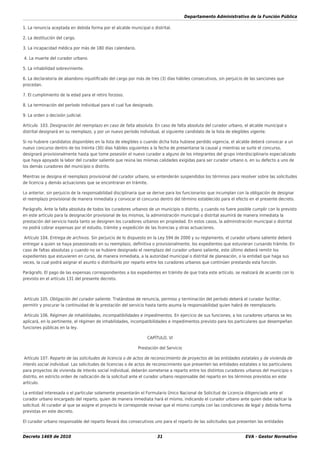 Departamento Administrativo de la Función Pública
Decreto 1469 de 2010 31 EVA - Gestor Normativo
1. La renuncia aceptada en debida forma por el alcalde municipal o distrital.
2. La destitución del cargo.
3. La incapacidad médica por más de 180 días calendario.
4. La muerte del curador urbano.
5. La inhabilidad sobreviniente.
6. La declaratoria de abandono injustiﬁcado del cargo por más de tres (3) días hábiles consecutivos, sin perjuicio de las sanciones que
procedan.
7. El cumplimiento de la edad para el retiro forzoso.
8. La terminación del período individual para el cual fue designado.
9. La orden o decisión judicial.
Artículo 103. Designación del reemplazo en caso de falta absoluta. En caso de falta absoluta del curador urbano, el alcalde municipal o
distrital designará en su reemplazo, y por un nuevo período individual, al siguiente candidato de la lista de elegibles vigente.
Si no hubiere candidatos disponibles en la lista de elegibles o cuando dicha lista hubiese perdido vigencia, el alcalde deberá convocar a un
nuevo concurso dentro de los treinta (30) días hábiles siguientes a la fecha de presentarse la causal y mientras se surte el concurso,
designará provisionalmente hasta que tome posesión el nuevo curador a alguno de los integrantes del grupo interdisciplinario especializado
que haya apoyado la labor del curador saliente que reúna las mismas calidades exigidas para ser curador urbano o, en su defecto a uno de
los demás curadores del municipio o distrito.
Mientras se designa el reemplazo provisional del curador urbano, se entenderán suspendidos los términos para resolver sobre las solicitudes
de licencia y demás actuaciones que se encontraran en trámite.
Lo anterior, sin perjuicio de la responsabilidad disciplinaria que se derive para los funcionarios que incumplan con la obligación de designar
el reemplazo provisional de manera inmediata y convocar el concurso dentro del término establecido para el efecto en el presente decreto.
Parágrafo. Ante la falta absoluta de todos los curadores urbanos de un municipio o distrito, y cuando no fuere posible cumplir con lo previsto
en este artículo para la designación provisional de los mismos, la administración municipal o distrital asumirá de manera inmediata la
prestación del servicio hasta tanto se designen los curadores urbanos en propiedad. En estos casos, la administración municipal o distrital
no podrá cobrar expensas por el estudio, trámite y expedición de las licencias y otras actuaciones.
Artículo 104. Entrega de archivos. Sin perjuicio de lo dispuesto en la Ley 594 de 2000 y su reglamento, el curador urbano saliente deberá
entregar a quien se haya posesionado en su reemplazo, deﬁnitiva o provisionalmente, los expedientes que estuvieran cursando trámite. En
caso de faltas absolutas y cuando no se hubiere designado el reemplazo del curador urbano saliente, este último deberá remitir los
expedientes que estuvieren en curso, de manera inmediata, a la autoridad municipal o distrital de planeación, o la entidad que haga sus
veces, la cual podrá asignar el asunto o distribuirlo por reparto entre los curadores urbanos que continúen prestando esta función.
Parágrafo. El pago de las expensas correspondientes a los expedientes en trámite de que trata este artículo, se realizará de acuerdo con lo
previsto en el artículo 131 del presente decreto.
Artículo 105. Obligación del curador saliente. Tratándose de renuncia, permiso y terminación del período deberá el curador facilitar,
permitir y procurar la continuidad de la prestación del servicio hasta tanto asuma la responsabilidad quien habrá de reemplazarlo.
Artículo 106. Régimen de inhabilidades, incompatibilidades e impedimentos. En ejercicio de sus funciones, a los curadores urbanos se les
aplicará, en lo pertinente, el régimen de inhabilidades, incompatibilidades e impedimentos previsto para los particulares que desempeñan
funciones públicas en la ley.
CAPÍTULO. VI
Prestación del Servicio
Artículo 107. Reparto de las solicitudes de licencia o de actos de reconocimiento de proyectos de las entidades estatales y de vivienda de
interés social individual. Las solicitudes de licencias o de actos de reconocimiento que presenten las entidades estatales o los particulares
para proyectos de vivienda de interés social individual, deberán someterse a reparto entre los distintos curadores urbanos del municipio o
distrito, en estricto orden de radicación de la solicitud ante el curador urbano responsable del reparto en los términos previstos en este
artículo.
La entidad interesada o el particular solamente presentarán el Formulario Único Nacional de Solicitud de Licencia diligenciado ante el
curador urbano encargado del reparto, quien de manera inmediata hará el mismo, indicando el curador urbano ante quien debe radicar la
solicitud. Al curador al que se asigne el proyecto le corresponde revisar que el mismo cumpla con las condiciones de legal y debida forma
previstas en este decreto.
El curador urbano responsable del reparto llevará dos consecutivos uno para el reparto de las solicitudes que presenten las entidades
 