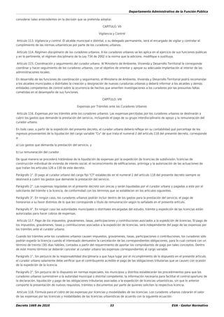 Departamento Administrativo de la Función Pública
Decreto 1469 de 2010 33 EVA - Gestor Normativo
considerar tales antecedentes en la decisión que se pretenda adoptar.
CAPÍTULO. VII
Vigilancia y Control
Artículo 113. Vigilancia y control. El alcalde municipal o distrital, o su delegado permanente, será el encargado de vigilar y controlar el
cumplimiento de las normas urbanísticas por parte de los curadores urbanos.
Artículo 114. Régimen disciplinario de los curadores urbanos. A los curadores urbanos se les aplica en el ejercicio de sus funciones públicas
y en lo pertinente, el régimen disciplinario de la Ley 734 de 2002 o la norma que la adicione, modiﬁque o sustituya.
Artículo 115. Coordinación y seguimiento del curador urbano. Al Ministerio de Ambiente, Vivienda y Desarrollo Territorial le corresponde
coordinar y hacer seguimiento de los curadores urbanos, con el objetivo de orientar y apoyar su adecuada implantación al interior de las
administraciones locales.
En desarrollo de las funciones de coordinación y seguimiento, el Ministerio de Ambiente, Vivienda y Desarrollo Territorial podrá recomendar
a los alcaldes municipales o distritales la creación y designación de nuevas curadurías urbanas y deberá informar a los alcaldes y demás
entidades competentes de control sobre la ocurrencia de hechos que ameriten investigaciones a los curadores por las presuntas faltas
cometidas en el desempeño de sus funciones.
CAPÍTULO. VIII
Expensas por Trámites ante los Curadores Urbanos
Artículo 116. Expensas por los trámites ante los curadores urbanos. Las expensas percibidas por los curadores urbanos se destinarán a
cubrir los gastos que demande la prestación del servicio, incluyendo el pago de su grupo interdisciplinario de apoyo y la remuneración del
curador urbano.
En todo caso, a partir de la expedición del presente decreto, el curador urbano deberá reﬂejar en su contabilidad qué porcentaje de los
ingresos provenientes de la liquidación del cargo variable "Cv" de que trata el numeral 2 del artículo 118 del presente decreto, corresponde
a:
a) Los gastos que demanda la prestación del servicio, y
b) La remuneración del curador.
De igual manera se procederá tratándose de la liquidación de expensas por la expedición de licencias de subdivisión, licencias de
construcción individual de vivienda de interés social, el reconocimiento de ediﬁcaciones, prórroga y la autorización de las actuaciones de
que tratan los artículos 126 a 130 de este decreto.
Parágrafo 1°. El pago al curador urbano del cargo ﬁjo "Cf" establecido en el numeral 1 del artículo 118 del presente decreto siempre se
destinará a cubrir los gastos que demande la prestación del servicio.
Parágrafo 2°. Las expensas reguladas en el presente decreto son únicas y serán liquidadas por el curador urbano y pagadas a este por el
solicitante del trámite o la licencia, de conformidad con los términos que se establecen en los artículos siguientes.
Parágrafo 3°. En ningún caso, los curadores urbanos podrán incluir dentro de los gastos para la prestación del servicio, el pago de
honorarios a su favor distintos de lo que les corresponde a título de remuneración según lo señalado en el presente artículo.
Parágrafo 4°. En ningún caso las autoridades municipales o distritales encargadas del estudio, trámite y expedición de las licencias están
autorizadas para hacer cobros de expensas.
Artículo 117. Pago de los impuestos, gravámenes, tasas, participaciones y contribuciones asociados a la expedición de licencias. El pago de
los impuestos, gravámenes, tasas y contribuciones asociados a la expedición de licencias, será independiente del pago de las expensas por
los trámites ante el curador urbano.
Cuando los trámites ante los curadores urbanos causen impuestos, gravámenes, tasas, participaciones o contribuciones, los curadores sólo
podrán expedir la licencia cuando el interesado demuestre la cancelación de las correspondientes obligaciones, para lo cual contará con un
término de treinta (30) días hábiles, contados a partir del requerimiento de aportar los comprobantes de pago por tales conceptos. Dentro
de este mismo término se deberán cancelar al curador urbano las expensas correspondientes al cargo variable.
Parágrafo 1°. Sin perjuicio de la responsabilidad disciplinaria a que haya lugar por el incumplimiento de lo dispuesto en el presente artículo,
el curador urbano solamente debe veriﬁcar que el contribuyente acredite el pago de las obligaciones tributarias que se causen con ocasión
de la expedición de la licencia.
Parágrafo 2°. Sin perjuicio de lo dispuesto en normas especiales, los municipios y distritos establecerán los procedimientos para que los
curadores urbanos suministren a la autoridad municipal o distrital competente, la información necesaria para facilitar el control oportuno de
la declaración, liquidación y pago de las obligaciones tributarias asociadas a la expedición de licencias urbanísticas, sin que lo anterior
comporte la presentación de nuevos requisitos, trámites o documentos por parte de quienes soliciten la respectiva licencia.
Artículo 118. Fórmula para el cobro de las expensas por licencias y modalidades de las licencias. Los curadores urbanos cobrarán el valor
de las expensas por las licencias y modalidades de las licencias urbanísticas de acuerdo con la siguiente ecuación:
 