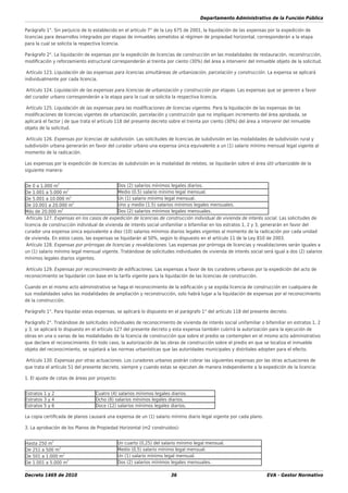 Departamento Administrativo de la Función Pública
Decreto 1469 de 2010 36 EVA - Gestor Normativo
Parágrafo 1°. Sin perjuicio de lo establecido en el artículo 7° de la Ley 675 de 2001, la liquidación de las expensas por la expedición de
licencias para desarrollos integrados por etapas de inmuebles sometidos al régimen de propiedad horizontal, corresponderán a la etapa
para la cual se solicita la respectiva licencia.
Parágrafo 2°. La liquidación de expensas por la expedición de licencias de construcción en las modalidades de restauración, reconstrucción,
modiﬁcación y reforzamiento estructural corresponderán al treinta por ciento (30%) del área a intervenir del inmueble objeto de la solicitud.
Artículo 123. Liquidación de las expensas para licencias simultáneas de urbanización, parcelación y construcción. La expensa se aplicará
individualmente por cada licencia.
Artículo 124. Liquidación de las expensas para licencias de urbanización y construcción por etapas. Las expensas que se generen a favor
del curador urbano corresponderán a la etapa para la cual se solicita la respectiva licencia.
Artículo 125. Liquidación de las expensas para las modiﬁcaciones de licencias vigentes. Para la liquidación de las expensas de las
modiﬁcaciones de licencias vigentes de urbanización, parcelación y construcción que no impliquen incremento del área aprobada, se
aplicará el factor j de que trata el artículo 118 del presente decreto sobre el treinta por ciento (30%) del área a intervenir del inmueble
objeto de la solicitud.
Artículo 126. Expensas por licencias de subdivisión. Las solicitudes de licencias de subdivisión en las modalidades de subdivisión rural y
subdivisión urbana generarán en favor del curador urbano una expensa única equivalente a un (1) salario mínimo mensual legal vigente al
momento de la radicación.
Las expensas por la expedición de licencias de subdivisión en la modalidad de reloteo, se liquidarán sobre el área útil urbanizable de la
siguiente manera:
De 0 a 1.000 m
2
Dos (2) salarios mínimos legales diarios.
De 1.001 a 5.000 m2
Medio (0.5) salario mínimo legal mensual.
De 5.001 a 10.000 m
2
Un (1) salario mínimo legal mensual.
De 10.001 a 20.000 m
2
Uno y medio (1.5) salarios mínimos legales mensuales.
Más de 20.000 m
2
Dos (2) salarios mínimos legales mensuales.
Artículo 127. Expensas en los casos de expedición de licencias de construcción individual de vivienda de interés social. Las solicitudes de
licencia de construcción individual de vivienda de interés social unifamiliar o bifamiliar en los estratos 1, 2 y 3, generarán en favor del
curador una expensa única equivalente a diez (10) salarios mínimos diarios legales vigentes al momento de la radicación por cada unidad
de vivienda. En estos casos, las expensas se liquidarán al 50%, según lo dispuesto en el artículo 11 de la Ley 810 de 2003.
Artículo 128. Expensas por prórrogas de licencias y revalidaciones. Las expensas por prórroga de licencias y revalidaciones serán iguales a
un (1) salario mínimo legal mensual vigente. Tratándose de solicitudes individuales de vivienda de interés social será igual a dos (2) salarios
mínimos legales diarios vigentes.
Artículo 129. Expensas por reconocimiento de ediﬁcaciones. Las expensas a favor de los curadores urbanos por la expedición del acto de
reconocimiento se liquidarán con base en la tarifa vigente para la liquidación de las licencias de construcción.
Cuando en el mismo acto administrativo se haga el reconocimiento de la ediﬁcación y se expida licencia de construcción en cualquiera de
sus modalidades salvo las modalidades de ampliación y reconstrucción, solo habrá lugar a la liquidación de expensas por el reconocimiento
de la construcción.
Parágrafo 1°. Para liquidar estas expensas, se aplicará lo dispuesto en el parágrafo 1° del artículo 118 del presente decreto.
Parágrafo 2°. Tratándose de solicitudes individuales de reconocimiento de vivienda de interés social unifamiliar o bifamiliar en estratos 1, 2
y 3, se aplicará lo dispuesto en el artículo 127 del presente decreto y esta expensa también cubrirá la autorización para la ejecución de
obras en una o varias de las modalidades de la licencia de construcción que sobre el predio se contemplen en el mismo acto administrativo
que declare el reconocimiento. En todo caso, la autorización de las obras de construcción sobre el predio en que se localiza el inmueble
objeto del reconocimiento, se sujetará a las normas urbanísticas que las autoridades municipales y distritales adopten para el efecto.
Artículo 130. Expensas por otras actuaciones. Los curadores urbanos podrán cobrar las siguientes expensas por las otras actuaciones de
que trata el artículo 51 del presente decreto, siempre y cuando estas se ejecuten de manera independiente a la expedición de la licencia:
1. El ajuste de cotas de áreas por proyecto:
Estratos 1 y 2 Cuatro (4) salarios mínimos legales diarios.
Estratos 3 y 4 Ocho (8) salarios mínimos legales diarios.
Estratos 5 y 6 Doce (12) salarios mínimos legales diarios.
La copia certiﬁcada de planos causará una expensa de un (1) salario mínimo diario legal vigente por cada plano.
3. La aprobación de los Planos de Propiedad Horizontal (m2 construidos):
Hasta 250 m
2
Un cuarto (0,25) del salario mínimo legal mensual.
De 251 a 500 m
2
Medio (0,5) salario mínimo legal mensual.
De 501 a 1.000 m
2
Un (1) salario mínimo legal mensual.
De 1.001 a 5.000 m
2
Dos (2) salarios mínimos legales mensuales.
 