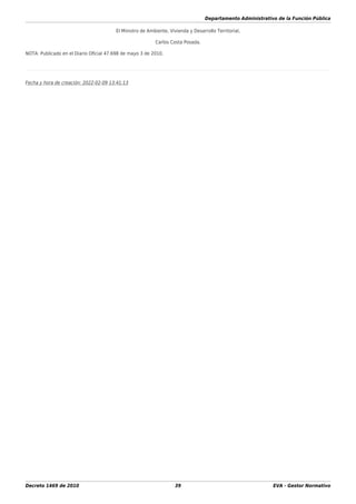 Departamento Administrativo de la Función Pública
Decreto 1469 de 2010 39 EVA - Gestor Normativo
El Ministro de Ambiente, Vivienda y Desarrollo Territorial,
Carlos Costa Posada.
NOTA: Publicado en el Diario Oﬁcial 47.698 de mayo 3 de 2010.
Fecha y hora de creación: 2022-02-09 13:41:13
 