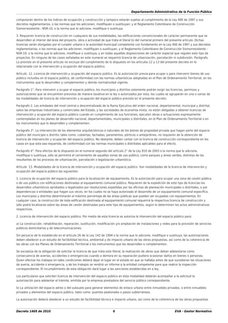 Departamento Administrativo de la Función Pública
Decreto 1469 de 2010 6 EVA - Gestor Normativo
computarán dentro de los índices de ocupación y construcción y tampoco estarán sujetas al cumplimiento de la Ley 400 de 1997 y sus
decretos reglamentarios, o las normas que los adicionen, modiﬁquen o sustituyan; y el Reglamento Colombiano de Construcción
Sismorresistente - NSR-10, o la norma que lo adicione, modiﬁque o sustituya.
3. Requieren licencia de construcción en cualquiera de sus modalidades, las ediﬁcaciones convencionales de carácter permanente que se
desarrollen al interior del área del proyecto, obra o actividad de que trata el literal b) del numeral primero del presente artículo. Dichas
licencias serán otorgadas por el curador urbano o la autoridad municipal competente con fundamento en la Ley 400 de 1997 y sus decretos
reglamentarios, o las normas que los adicionen, modiﬁquen o sustituyan; y el Reglamento Colombiano de Construcción Sismorresistente -
NSR-10, o la norma que lo adicione, modiﬁque o sustituya; y en todas aquellas disposiciones de carácter especial que regulen este tipo de
proyectos. En ninguno de los casos señalados en este numeral se requerirá licencia de urbanización, parcelación ni subdivisión. Parágrafo.
Lo previsto en el presente artículo no excluye del cumplimiento de lo dispuesto en los artículos 12 y 13 del presente decreto en lo
relacionado con la intervención y ocupación del espacio público.
Artículo 12. Licencia de intervención y ocupación del espacio público. Es la autorización previa para ocupar o para intervenir bienes de uso
público incluidos en el espacio público, de conformidad con las normas urbanísticas adoptadas en el Plan de Ordenamiento Territorial, en los
instrumentos que lo desarrollen y complementen y demás normatividad vigente.
Parágrafo 1°. Para intervenir y ocupar el espacio público, los municipios y distritos solamente podrán exigir las licencias, permisos y
autorizaciones que se encuentren previstos de manera taxativa en la ley o autorizados por esta, los cuales se agruparán en una o varias de
las modalidades de licencia de intervención u ocupación del espacio público previsto en el presente decreto.
Parágrafo 2. Las entidades del nivel central o descentralizado de la Rama Ejecutiva del orden nacional, departamental, municipal y distrital,
salvo las empresas industriales y comerciales del Estado, y las sociedades de economía mixta, no están obligadas a obtener licencias de
intervención y ocupación del espacio público cuando en cumplimiento de sus funciones, ejecuten obras o actuaciones expresamente
contempladas en los planes de desarrollo nacional, departamentales, municipales o distritales, en el Plan de Ordenamiento Territorial o en
los instrumentos que lo desarrollen y complementen.
Parágrafo 3°. La intervención de los elementos arquitectónicos o naturales de los bienes de propiedad privada que hagan parte del espacio
público del municipio o distrito, tales como: cubiertas, fachadas, paramentos, pórticos o antejardines, no requieren de la obtención de
licencia de intervención y ocupación del espacio público. No obstante, deben contar con la licencia de construcción correspondiente en los
casos en que esta sea requerida, de conformidad con las normas municipales o distritales aplicables para el efecto.
Parágrafo 4°. Para efectos de lo dispuesto en el numeral segundo del artículo 2° de la Ley 810 de 2003 o la norma que lo adicione,
modiﬁque o sustituya, sólo se permitirá el cerramiento de aquellas zonas de uso público, como parques y áreas verdes, distintas de las
resultantes de los procesos de urbanización, parcelación o legalización urbanística.
Artículo 13. Modalidades de la licencia de intervención y ocupación del espacio público. Son modalidades de la licencia de intervención y
ocupación del espacio público las siguientes:
1. Licencia de ocupación del espacio público para la localización de equipamiento. Es la autorización para ocupar una zona de cesión pública
o de uso público con ediﬁcaciones destinadas al equipamiento comunal público. Requieren de la expedición de este tipo de licencias los
desarrollos urbanísticos aprobados o legalizados por resoluciones expedidas por las oﬁcinas de planeación municipales o distritales, o por
dependencias o entidades que hagan sus veces, en los cuales no se haya autorizado el desarrollo de un equipamiento comunal especíﬁco.
Los municipios y distritos determinarán el máximo porcentaje de las áreas públicas que pueden ser ocupadas con equipamientos. En
cualquier caso, la construcción de toda ediﬁcación destinada al equipamiento comunal requerirá la respectiva licencia de construcción y
sólo podrá localizarse sobre las áreas de cesión destinadas para este tipo de equipamientos, según lo determinen los actos administrativos
respectivos.
2. Licencia de intervención del espacio público. Por medio de esta licencia se autoriza la intervención del espacio público para:
a) La construcción, rehabilitación, reparación, sustitución, modiﬁcación y/o ampliación de instalaciones y redes para la provisión de servicios
públicos domiciliarios y de telecomunicaciones.
Sin perjuicio de lo establecido en el artículo 26 de la Ley 142 de 1994 o la norma que lo adicione, modiﬁque o sustituya, las autorizaciones
deben obedecer a un estudio de factibilidad técnica, ambiental y de impacto urbano de las obras propuestas, así como de la coherencia de
las obras con los Planes de Ordenamiento Territorial o los instrumentos que los desarrollen o complementen.
Se exceptúa de la obligación de solicitar la licencia de que trata este literal, la realización de obras que deban adelantarse como
consecuencia de averías, accidentes o emergencias cuando a demora en su reparación pudiera ocasionar daños en bienes o personas.
Quien efectúe los trabajos en tales condiciones deberá dejar el lugar en el estado en que se hallaba antes de que sucedieran las situaciones
de avería, accidente o emergencia, y de los trabajos se rendirá un informe a la entidad competente para que realice la inspección
correspondiente. El incumplimiento de esta obligación dará lugar a las sanciones establecidas en a ley.
Los particulares que soliciten licencia de intervención del espacio público en ésta modalidad deberán acompañar a la solicitud la
autorización para adelantar el trámite, emitida por la empresa prestadora del servicio público correspondiente.
b) La utilización del espacio aéreo o del subsuelo para generar elementos de enlace urbano entre inmuebles privados, o entre inmuebles
privados y elementos del espacio público, tales como: puentes peatonales o pasos subterráneos.
La autorización deberá obedecer a un estudio de factibilidad técnica e impacto urbano, así como de la coherencia de las obras propuestas
 
