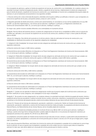 Departamento Administrativo de la Función Pública
Decreto 1469 de 2010 8 EVA - Gestor Normativo
Con el propósito de optimizar y agilizar el trámite de expedición de licencias de construcción y sus modalidades, los curadores urbanos o la
autoridad municipal o distrital encargada del estudio, trámite y expedición de las licencias, implementarán el sistema de categorización
para el trámite de estudio y expedición de licencias de construcción y sus modalidades en función de la complejidad del proyecto objeto de
solicitud, el cual se fundamenta exclusivamente en las siguientes variables:
1. Área de construcción o área construida del proyecto, entendida como la parte a ediﬁcar y/o ediﬁcada a intervenir y que corresponde a la
suma de las superﬁcies de los pisos, excluyendo azoteas y áreas sin cubrir o techar.
2. Requisitos generales de diseño estructural y construcción sismorresistente, en concordancia con las normas establecidas en la Ley 400
de 1997, sus decretos reglamentarios, o las normas que los adicionen, modiﬁquen o sustituyan y el Reglamento Colombiano de
Construcción Sismorresistente -NSR- 10, y la norma que lo adicione, modiﬁque o sustituya.
En ningún caso, podrán incluirse variables diferentes a las contempladas en el presente artículo.
Parágrafo. Para los efectos del presente artículo, el sistema de categorización en función de su complejidad se deﬁne como el conjunto de
variables que, aplicadas a una actuación de expedición de una licencia de construcción, establece el mayor o menor grado de diﬁcultad
para su estudio.
Artículo 18. Categorías. Para efectos de lo previsto en el artículo anterior, todas las solicitudes de licencias de construcción y sus
modalidades se clasiﬁcarán de acuerdo con las siguientes categorías de complejidad:
1. Categoría IV: Alta Complejidad. Se incluyen dentro de esta categoría las solicitudes de licencia de construcción que cumplan con las
siguientes condiciones:
a) Área de construcción mayor a 5.000 metros cuadrados;
b) Características estructurales diferentes a lo dispuesto en el Título E del Reglamento Colombiano de Construcción Sismorresistente -NSR-
10, y la norma que lo adicione, modiﬁque o sustituya.
2. Categoría III: Media-Alta Complejidad. Se incluyen dentro de esta categoría las solicitudes de licencia de construcción que cumplan con
las siguientes condiciones: a) Área de construcción superior a 2.000 metros cuadrados y hasta 5.000 metros cuadrados;
b) Características estructurales diferentes a lo dispuesto en el Título E del Reglamento colombiano de Construcción Sismorresistente -NSR-
10, y la norma que lo adicione, modiﬁque o sustituya.
3. Categoría II: Media Complejidad. Se incluyen dentro de esta categoría las solicitudes de licencia de construcción que cumplan con las
siguientes condiciones:
a) Área de construcción entre 500 y 2.000 metros cuadrados;
b) Características estructurales de conformidad con lo dispuesto en el Título E del Reglamento Colombiano de Construcción Sismorresistente
-NSR- 10, y la norma que lo adicione, modiﬁque o sustituya.
4. Categoría I: Baja Complejidad. Se incluyen dentro de esta categoría las solicitudes de licencia de construcción que cumplan con las
siguientes condiciones:
a) Área de construcción menor a 500 metros cuadrados;
b) Características estructurales de conformidad con lo dispuesto en el Título E del Reglamento Colombiano de Construcción Sismorresistente
-NSR- 10, y la norma que lo adicione, modiﬁque o sustituya.
Parágrafo 1°. Cuando una vez aplicado el sistema de categorización resulte que el proyecto objeto de la solicitud reúne condiciones que
permiten clasiﬁcarlo en varias categorías, será catalogado en la de mayor complejidad.
Parágrafo 2°. De acuerdo con esta categorización, los curadores urbanos y la autoridad municipal o distrital encargada del estudio, trámite y
expedición de las licencias procederán a realizar la revisión técnica, jurídica, estructural, urbanística y arquitectónica de los proyectos objeto
de solicitud, en los términos del presente decreto y dentro de los plazos Indicativos de que trata el artículo 35 del presente decreto.
Artículo 19. Titulares de las licencias de urbanización, parcelación, subdivisión y construcción. Podrán ser titulares de las licencias de
urbanización, parcelación, subdivisión y construcción los titulares de derechos reales principales, los propietarios del derecho de dominio a
título de ﬁducia y los ﬁdeicomitentes de las mismas ﬁducias, de los inmuebles objeto de la solicitud.
También podrán ser titulares las entidades previstas en el artículo 59 de la Ley 388 de 1997 o la norma que lo adicione, modiﬁque o
sustituya, cuando se les haya hecho entrega del predio o predios objeto de adquisición, en los procesos de enajenación voluntaria y/o
expropiación previstos en los capítulos VII y VIII de la Ley 388 de 1997.
Los propietarios comuneros podrán ser titulares de las licencias de que trata este ar-tículo, siempre y cuando dentro del procedimiento se
convoque a los demás copropietarios o comuneros de la forma prevista para la citación a vecinos con el ﬁn de que se hagan parte y hagan
valer sus derechos.
En los casos de proyectos bifamiliares, será titular de la licencia de construcción el propietario o poseedor de La unidad para la cual se haya
hecho la solicitud, sin que se requiera que el propietario o poseedor de la otra unidad concurra o autorice para radicar la respectiva
solicitud. En todo caso, este último deberá ser convocado de la forma prevista para la citación a vecinos.
 