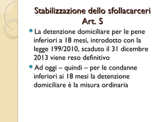 Stabilizzazione dello sfollacarceriStabilizzazione dello sfollacarceri
Art. 5Art. 5
La detenzione domiciliare per le pene
inferiori a 18 mesi, introdotto con la
legge 199/2010, scaduto il 31 dicembre
2013 viene reso definitivo
Ad oggi – quindi – per le condanne
inferiori ai 18 mesi la detenzione
domiciliare è la misura ordinaria
 
