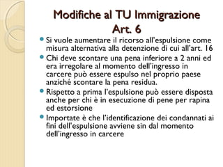Modifiche al TU ImmigrazioneModifiche al TU Immigrazione
Art. 6Art. 6
Si vuole aumentare il ricorso all’espulsione come
misura alternativa alla detenzione di cui all’art. 16
Chi deve scontare una pena inferiore a 2 anni ed
era irregolare al momento dell’ingresso in
carcere può essere espulso nel proprio paese
anziché scontare la pena residua.
Rispetto a prima l’espulsione può essere disposta
anche per chi è in esecuzione di pene per rapina
ed estorsione
Importate è che l’identificazione dei condannati ai
fini dell’espulsione avviene sin dal momento
dell’ingresso in carcere
 