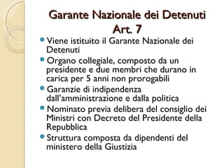Garante Nazionale dei DetenutiGarante Nazionale dei Detenuti
Art. 7Art. 7
Viene istituito il Garante Nazionale dei
Detenuti
Organo collegiale, composto da un
presidente e due membri che durano in
carica per 5 anni non prorogabili
Garanzie di indipendenza
dall’amministrazione e dalla politica
Nominato previa delibera del consiglio dei
Ministri con Decreto del Presidente della
Repubblica
Struttura composta da dipendenti del
ministero della Giustizia
 
