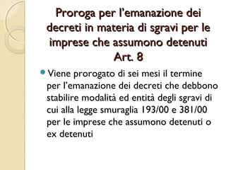 Proroga per l’emanazione deiProroga per l’emanazione dei
decreti in materia di sgravi per ledecreti in materia di sgravi per le
imprese che assumono detenutiimprese che assumono detenuti
Art. 8Art. 8
Viene prorogato di sei mesi il termine
per l’emanazione dei decreti che debbono
stabilire modalità ed entità degli sgravi di
cui alla legge smuraglia 193/00 e 381/00
per le imprese che assumono detenuti o
ex detenuti
 