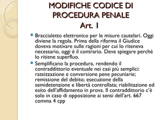 MODIFICHE CODICE DIMODIFICHE CODICE DI
PROCEDURA PENALEPROCEDURA PENALE
Art. 1Art. 1
Braccialetto elettronico per le misure cautelari. Oggi
diviene la regola. Prima della riforma il Giudice
doveva motivare sulle ragioni per cui lo riteneva
necessario, oggi è il contrario. Deve spiegare perché
lo ritiene superfluo.
Semplificano la procedura, rendendo il
contraddittorio eventuale nei casi più semplici:
rateizzazione e conversione pene pecuniarie;
remissione del debito; esecuzione della
semidetenzione e libertà controllata; riabilitazione ed
esito dell’affidamento in prova. Il contraddittorio c’è
solo in caso di opposizione ai sensi dell’art. 667
comma 4 cpp
 