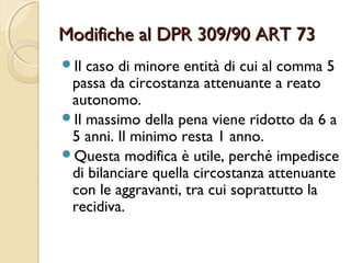 Modifiche al DPR 309/90 ART 73Modifiche al DPR 309/90 ART 73
Il caso di minore entità di cui al comma 5
passa da circostanza attenuante a reato
autonomo.
Il massimo della pena viene ridotto da 6 a
5 anni. Il minimo resta 1 anno.
Questa modifica è utile, perché impedisce
di bilanciare quella circostanza attenuante
con le aggravanti, tra cui soprattutto la
recidiva.
 