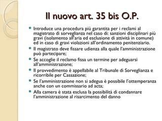 Il nuovo art. 35 bis O.P.Il nuovo art. 35 bis O.P.
 Introduce una procedura più garantita per i reclami al
magistrato di sorveglianza nel caso di: sanzioni disciplinari più
gravi (isolamento all’aria ed esclusione di attività in comune)
ed in caso di gravi violazioni all’ordinamento penitenziario.
 Il magistrato deve fissare udienza alla quale l’amministrazione
può partecipare;
 Se accoglie il reclamo fissa un termine per adeguarsi
all’amministrazione;
 Il provvedimento è appellabile al Tribunale di Sorveglianza e
ricorribile per Cassazione;
 Se l’amministrazione non si adegua è possibile l’ottemperanza
anche con un commissario ad acta;
 Alla camera è stata esclusa la possibilità di condannare
l’amministrazione al risarcimento del danno
 