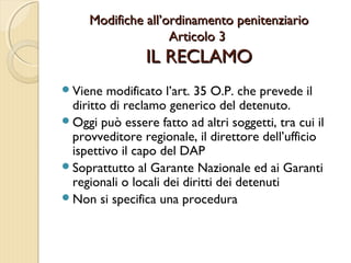 Modifiche all’ordinamento penitenziarioModifiche all’ordinamento penitenziario
Articolo 3Articolo 3
IL RECLAMOIL RECLAMO
Viene modificato l’art. 35 O.P. che prevede il
diritto di reclamo generico del detenuto.
Oggi può essere fatto ad altri soggetti, tra cui il
provveditore regionale, il direttore dell’ufficio
ispettivo il capo del DAP
Soprattutto al Garante Nazionale ed ai Garanti
regionali o locali dei diritti dei detenuti
Non si specifica una procedura
 