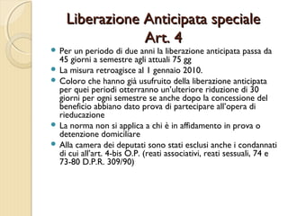 Liberazione Anticipata specialeLiberazione Anticipata speciale
Art. 4Art. 4
 Per un periodo di due anni la liberazione anticipata passa da
45 giorni a semestre agli attuali 75 gg
 La misura retroagisce al 1 gennaio 2010.
 Coloro che hanno già usufruito della liberazione anticipata
per quei periodi otterranno un’ulteriore riduzione di 30
giorni per ogni semestre se anche dopo la concessione del
beneficio abbiano dato prova di partecipare all’opera di
rieducazione
 La norma non si applica a chi è in affidamento in prova o
detenzione domiciliare
 Alla camera dei deputati sono stati esclusi anche i condannati
di cui all’art. 4-bis O.P. (reati associativi, reati sessuali, 74 e
73-80 D.P.R. 309/90)
 
