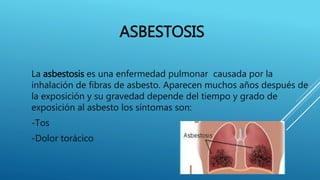 ASBESTOSIS
La asbestosis es una enfermedad pulmonar causada por la
inhalación de fibras de asbesto. Aparecen muchos años después de
la exposición y su gravedad depende del tiempo y grado de
exposición al asbesto los síntomas son:
-Tos
-Dolor torácico
 