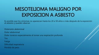 MESOTELIOMA MALIGNO POR
EXPOSICION A ASBESTO
Es posible que los síntomas no aparezcan hasta los 20 a 50 años o más después de la exposición
al asbesto y pueden abarcar:
Distensión abdominal
Dolor abdominal
Dolor torácico especialmente al tomar una respiración profunda
Tos
Fatiga
Dificultad respiratoria
Pérdida de peso
 