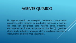 AGENTE QUIMICO
Un agente químico es cualquier elemento o compuesto
químico; existen millones de productos químicos, y muchos
de ellos son peligrosos para nuestra salud. Podemos
encontrarlos en forma de sustancias simples (Ej. gasolina,
cloro, ácido sulfúrico, amianto, etc.) o mediante mezclas o
disoluciones de dos o más sustancias .
 