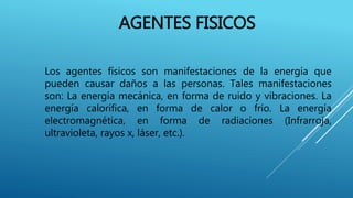 AGENTES FISICOS
Los agentes físicos son manifestaciones de la energía que
pueden causar daños a las personas. Tales manifestaciones
son: La energía mecánica, en forma de ruido y vibraciones. La
energía calorífica, en forma de calor o frío. La energía
electromagnética, en forma de radiaciones (Infrarroja,
ultravioleta, rayos x, láser, etc.).
 