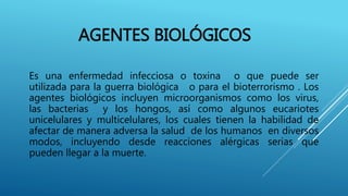 AGENTES BIOLÓGICOS
Es una enfermedad infecciosa o toxina o que puede ser
utilizada para la guerra biológica o para el bioterrorismo . Los
agentes biológicos incluyen microorganismos como los virus,
las bacterias y los hongos, así como algunos eucariotes
unicelulares y multicelulares, los cuales tienen la habilidad de
afectar de manera adversa la salud de los humanos en diversos
modos, incluyendo desde reacciones alérgicas serias que
pueden llegar a la muerte.
 