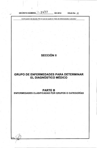 DE 2014 HOJA No 37
Cdntinuación del decreto ·Porel cual se la Tabla de Enfermedades Laborales"
SECCiÓN 11
<GRUPO DE ENFERMEDADES PARA DETERMINAR
EL.DIAGNÓSTICO MÉDICO
PARTE B 

ENFERMEDADES CLASIFICADAS POR GRUPOS O CATEGORíAS 
,
'..~ .
/
 
