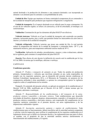 animal destinado a la producción de alimentos o una sustancia destinada a ser incorporada en
alimento o un alimento para los animales o con probabilidad de serlo.
Unidad de frío: Equipo que mantiene en forma controlada la temperatura de un contenedor o
de la unidad de transporte para productos que requieren refrigeración o congelación.
Unidad de transporte: Es el espacio destinado en un vehículo para la carga a transportar. En
el caso de los vehículos rígidos, se refiere a la carrocería y el de los articulados, al remolque o al
semirremolque.
Validación: Constatación de que los elementos del plan HACCP son efectivos.
Vehículo isotermo: Vehículo en el que la unidad de transporte está construida con paredes
aislantes, incluyendo puertas, piso y techo, que permiten limitar los intercambios de calor entre el
interior y el exterior de la unidad de transporte.
Vehículo refrigerado: Vehículo isotermo que posee una unidad de frío, la cual permite
reducir la temperatura del interior de la unidad de transporte o contenedor hasta –20° C y de
mantenerla inclusive, para una temperatura ambiental exterior media de 30° C.
Verificación: Aplicación de métodos, procedimientos, ensayos y otras evaluaciones, además
de la vigilancia, para constatar el cumplimiento del plan HACCP.
Zoocría: Para efectos de este decreto la definición de zoocría será la establecida por la Ley
611 de 2000 o la norma que la modifique, adicione o sustituya.
CAPITULO II
Condiciones generales
Artículo 4°. Predios y transporte de animales en pie. Todos los predios de producción
primaria, transportadores y vehículos que movilizan animales en pie, serán responsables de
cumplir con los requisitos sanitarios, que en desarrollo del presente decreto establezcan el
Instituto Colombiano Agropecuario, ICA, y el Ministerio de Transporte, sin perjuicio de las
competencias atribuidas a otras autoridades y a quienes les corresponderá ejercer la vigilancia
respectiva sobre el cumplimiento de los mismos.
Parágrafo. El contenido del presente artículo, se aplicará sin perjuicio de lo establecido por el
Decreto 3149 de 2006, modificado por el Decreto 414 de 2007 y demás normas que los
modifiquen, adicionen o sustituyan.
Artículo 5°. Responsabilidades de los establecimientos y del transporte de la carne,
productos cárnicos comestibles y derivados cárnicos. Todo establecimiento que desarrolle
actividades de beneficio, desposte, desprese, almacenamiento, expendio y el transporte de carne,
productos cárnicos comestibles y derivados cárnicos, será responsable del cumplimiento de los
requisitos sanitarios contenidos en el presente decreto, sus actos reglamentarios y de las
disposiciones ambientales vigentes.
Artículo 6°. Inscripción, autorización sanitaria y registro de establecimientos. Todo
establecimiento para su funcionamiento, deberá inscribirse ante la autoridad sanitaria competente
y solicitar visita de inspección, para verificar el cumplimiento de los requisitos establecidos en el
reglamento técnico que se define en el presente decreto y las reglamentaciones que para el efecto
se expidan, con el propósito de que la autoridad sanitaria autorice sanitariamente el
funcionamiento del establecimiento y lo registre.
 