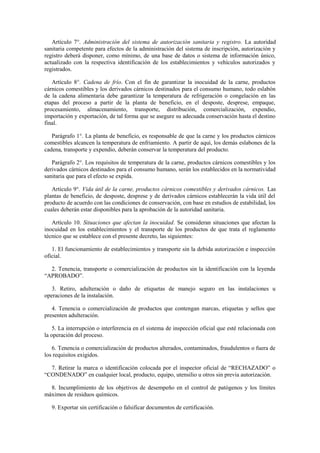 Artículo 7°. Administración del sistema de autorización sanitaria y registro. La autoridad
sanitaria competente para efectos de la administración del sistema de inscripción, autorización y
registro deberá disponer, como mínimo, de una base de datos o sistema de información único,
actualizado con la respectiva identificación de los establecimientos y vehículos autorizados y
registrados.
Artículo 8°. Cadena de frío. Con el fin de garantizar la inocuidad de la carne, productos
cárnicos comestibles y los derivados cárnicos destinados para el consumo humano, todo eslabón
de la cadena alimentaria debe garantizar la temperatura de refrigeración o congelación en las
etapas del proceso a partir de la planta de beneficio, en el desposte, desprese, empaque,
procesamiento, almacenamiento, transporte, distribución, comercialización, expendio,
importación y exportación, de tal forma que se asegure su adecuada conservación hasta el destino
final.
Parágrafo 1°. La planta de beneficio, es responsable de que la carne y los productos cárnicos
comestibles alcancen la temperatura de enfriamiento. A partir de aquí, los demás eslabones de la
cadena, transporte y expendio, deberán conservar la temperatura del producto.
Parágrafo 2°. Los requisitos de temperatura de la carne, productos cárnicos comestibles y los
derivados cárnicos destinados para el consumo humano, serán los establecidos en la normatividad
sanitaria que para el efecto se expida.
Artículo 9°. Vida útil de la carne, productos cárnicos comestibles y derivados cárnicos. Las
plantas de beneficio, de desposte, desprese y de derivados cárnicos establecerán la vida útil del
producto de acuerdo con las condiciones de conservación, con base en estudios de estabilidad, los
cuales deberán estar disponibles para la aprobación de la autoridad sanitaria.
Artículo 10. Situaciones que afectan la inocuidad. Se consideran situaciones que afectan la
inocuidad en los establecimientos y el transporte de los productos de que trata el reglamento
técnico que se establece con el presente decreto, las siguientes:
1. El funcionamiento de establecimientos y transporte sin la debida autorización e inspección
oficial.
2. Tenencia, transporte o comercialización de productos sin la identificación con la leyenda
“APROBADO”.
3. Retiro, adulteración o daño de etiquetas de manejo seguro en las instalaciones u
operaciones de la instalación.
4. Tenencia o comercialización de productos que contengan marcas, etiquetas y sellos que
presenten adulteración.
5. La interrupción o interferencia en el sistema de inspección oficial que esté relacionada con
la operación del proceso.
6. Tenencia o comercialización de productos alterados, contaminados, fraudulentos o fuera de
los requisitos exigidos.
7. Retirar la marca o identificación colocada por el inspector oficial de “RECHAZADO” o
“CONDENADO” en cualquier local, producto, equipo, utensilio u otros sin previa autorización.
8. Incumplimiento de los objetivos de desempeño en el control de patógenos y los límites
máximos de residuos químicos.
9. Exportar sin certificación o falsificar documentos de certificación.
 