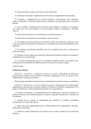 10. Ingresar productos al país sin la inspección de importación.
11. Incumplir el desarrollo e implementación del sistema de aseguramiento de inocuidad.
12. Expender o transportar para el consumo nacional o internacional, carne, productos
cárnicos comestibles y derivados cárnicos que no hubieren sido autorizados para el consumo
humano.
13. El uso indebido o falsificación de una marca, sello, etiqueta o membrete, o de cualquier
otro medio que sirva para identificar la carne, productos cárnicos comestibles y derivados
cárnicos.
14. Omitir información que le sea solicitada por la autoridad sanitaria.
15. Desconocer la procedencia de los animales y materias primas.
16. No adoptar acciones correctivas que permitan restituir las condiciones sanitarias y que
eviten la ocurrencia nuevamente de la falta, una vez reportadas las notas de incumplimiento en la
inspección.
17. No eliminar correctamente el producto, una vez se establezca que este no es apto para el
consumo humano.
18. Reincidir en las conductas que afectan la inocuidad del producto, después de conminar al
cumplimiento de la normatividad.
19. Las demás circunstancias que por su reincidencia puedan constituir una tendencia que
demuestre que el desempeño del establecimiento no se ajusta a la normativa vigente.
CAPITULO III
Producción primaria
Artículo 11. Inscripción y certificación sanitaria de predios. Todo predio de producción
primaria debe inscribirse ante el Instituto Colombiano Agropecuario, ICA, de acuerdo con la
reglamentación vigente para tal efecto.
Dicho Instituto mantendrá una base de datos actualizada de los predios inscritos y certificados.
Artículo 12. Instalaciones y áreas de producción primaria. Sin perjuicio de las disposiciones
reglamentarias especiales que al respecto establezca el Instituto Colombiano Agropecuario, ICA,
todas las instalaciones y áreas de producción primaria son responsables de:
1. El diseño, la ubicación y el mantenimiento de las instalaciones y áreas de los predios de
producción primaria, que deberán garantizar el mínimo riesgo para la producción y bienestar de
los animales.
2. Cumplir con las normas de bioseguridad que establezca el Instituto Colombiano
Agropecuario, ICA, para cada especie.
3. Contar con áreas independientes para el almacenamiento de medicamentos, alimentos,
plaguicidas y fertilizantes.
4. Cumplir las demás disposiciones de acuerdo con los riesgos sanitarios en la producción
primaria.
 