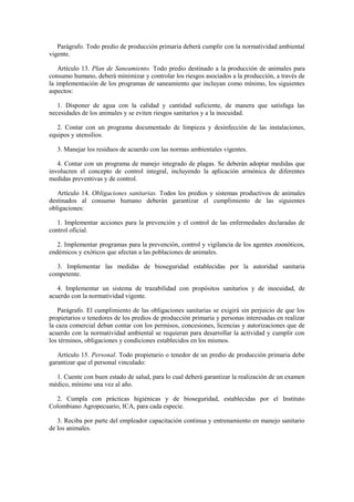 Parágrafo. Todo predio de producción primaria deberá cumplir con la normatividad ambiental
vigente.
Artículo 13. Plan de Saneamiento. Todo predio destinado a la producción de animales para
consumo humano, deberá minimizar y controlar los riesgos asociados a la producción, a través de
la implementación de los programas de saneamiento que incluyan como mínimo, los siguientes
aspectos:
1. Disponer de agua con la calidad y cantidad suficiente, de manera que satisfaga las
necesidades de los animales y se eviten riesgos sanitarios y a la inocuidad.
2. Contar con un programa documentado de limpieza y desinfección de las instalaciones,
equipos y utensilios.
3. Manejar los residuos de acuerdo con las normas ambientales vigentes.
4. Contar con un programa de manejo integrado de plagas. Se deberán adoptar medidas que
involucren el concepto de control integral, incluyendo la aplicación armónica de diferentes
medidas preventivas y de control.
Artículo 14. Obligaciones sanitarias. Todos los predios y sistemas productivos de animales
destinados al consumo humano deberán garantizar el cumplimiento de las siguientes
obligaciones:
1. Implementar acciones para la prevención y el control de las enfermedades declaradas de
control oficial.
2. Implementar programas para la prevención, control y vigilancia de los agentes zoonóticos,
endémicos y exóticos que afectan a las poblaciones de animales.
3. Implementar las medidas de bioseguridad establecidas por la autoridad sanitaria
competente.
4. Implementar un sistema de trazabilidad con propósitos sanitarios y de inocuidad, de
acuerdo con la normatividad vigente.
Parágrafo. El cumplimiento de las obligaciones sanitarias se exigirá sin perjuicio de que los
propietarios o tenedores de los predios de producción primaria y personas interesadas en realizar
la caza comercial deban contar con los permisos, concesiones, licencias y autorizaciones que de
acuerdo con la normatividad ambiental se requieran para desarrollar la actividad y cumplir con
los términos, obligaciones y condiciones establecidos en los mismos.
Artículo 15. Personal. Todo propietario o tenedor de un predio de producción primaria debe
garantizar que el personal vinculado:
1. Cuente con buen estado de salud, para lo cual deberá garantizar la realización de un examen
médico, mínimo una vez al año.
2. Cumpla con prácticas higiénicas y de bioseguridad, establecidas por el Instituto
Colombiano Agropecuario, ICA, para cada especie.
3. Reciba por parte del empleador capacitación continua y entrenamiento en manejo sanitario
de los animales.
 