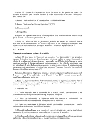 Artículo 16. Sistema de Aseguramiento de la Inocuidad. En los predios de producción
primaria de animales para consumo humano, se deben implementar las acciones establecidas,
para cumplir con:
1. Buenas Prácticas en el Uso de Medicamentos Veterinarios (BPMV).
2. Buenas Prácticas en la Alimentación Animal (BPAA).
3. Bienestar animal.
4. Bioseguridad.
Parágrafo. La reglamentación de las acciones previstas en el presente artículo, será efectuada
por el Instituto Colombiano Agropecuario, ICA.
Artículo 17. Transición para la producción primaria. El período de transición para la
aplicación de las normas atinentes a la producción primaria de que trata el presente capítulo, será
establecido en la reglamentación que expida el Instituto Colombiano Agropecuario, ICA.
CAPITULO IV
Transporte de animales a la planta de beneficio
Artículo 18. Inscripción del transporte de animales. Todo transportador y su respectivo
vehículo destinado al transporte de animales proveniente de predios de producción primaria a
plantas de beneficio, deberán estar inscritos y autorizados por el Ministerio de Transporte, quien
mantendrá una base de datos actualizada de los transportadores y los vehículos autorizados, para
ser utilizada por la autoridad sanitaria competente. Lo anterior, sin perjuicio de las disposiciones
que en esta materia establezcan el Ministerio de Ambiente, Vivienda y Desarrollo Territorial y el
Instituto Colombiano Agropecuario, ICA.
Parágrafo. El contenido del presente artículo, se aplicará sin perjuicio de lo establecido por el
Decreto 3149 de 2006, modificado por el Decreto 414 de 2007 y demás normas que lo
modifiquen, adicionen o sustituyan.
Artículo 19. Requisitos sanitarios del transporte de animales a la planta de beneficio. Para el
transporte de animales, los transportadores y sus respectivos vehículos deben cumplir, como
mínimo, con los siguientes requisitos:
1. Vehículos con:
1.1 Diseño adecuado para el transporte de la especie animal correspondiente y en
concordancia con las disposiciones sanitarias y propias del transporte.
1.2 Contar con mecanismos de separación física que impidan el hacinamiento, los
amontonamientos y agresiones entre los animales durante el transporte.
1.3 Condiciones adecuadas de bienestar animal, bioseguridad, biocontención y manejo
sanitario, de acuerdo con las disposiciones sanitarias.
1.4 Especificidad, por lo cual no se permitirá el transporte de diferentes especies en el mismo
vehículo, ni de otros implementos o insumos durante el transporte de animales.
1.5 Condiciones higiénicas adecuadas del vehículo que garanticen el desarrollo de operaciones
de limpieza y desinfección cada vez que se transporte un nuevo lote de animales.
 