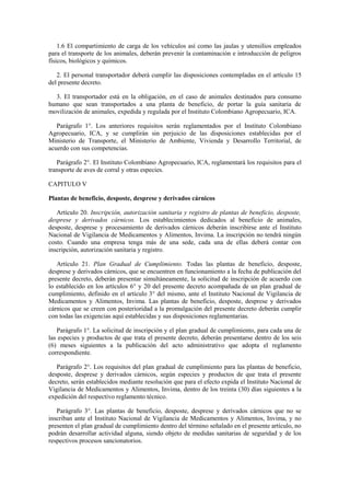 1.6 El compartimiento de carga de los vehículos así como las jaulas y utensilios empleados
para el transporte de los animales, deberán prevenir la contaminación e introducción de peligros
físicos, biológicos y químicos.
2. El personal transportador deberá cumplir las disposiciones contempladas en el artículo 15
del presente decreto.
3. El transportador está en la obligación, en el caso de animales destinados para consumo
humano que sean transportados a una planta de beneficio, de portar la guía sanitaria de
movilización de animales, expedida y regulada por el Instituto Colombiano Agropecuario, ICA.
Parágrafo 1°. Los anteriores requisitos serán reglamentados por el Instituto Colombiano
Agropecuario, ICA, y se cumplirán sin perjuicio de las disposiciones establecidas por el
Ministerio de Transporte, el Ministerio de Ambiente, Vivienda y Desarrollo Territorial, de
acuerdo con sus competencias.
Parágrafo 2°. El Instituto Colombiano Agropecuario, ICA, reglamentará los requisitos para el
transporte de aves de corral y otras especies.
CAPITULO V
Plantas de beneficio, desposte, desprese y derivados cárnicos
Artículo 20. Inscripción, autorización sanitaria y registro de plantas de beneficio, desposte,
desprese y derivados cárnicos. Los establecimientos dedicados al beneficio de animales,
desposte, desprese y procesamiento de derivados cárnicos deberán inscribirse ante el Instituto
Nacional de Vigilancia de Medicamentos y Alimentos, Invima. La inscripción no tendrá ningún
costo. Cuando una empresa tenga más de una sede, cada una de ellas deberá contar con
inscripción, autorización sanitaria y registro.
Artículo 21. Plan Gradual de Cumplimiento. Todas las plantas de beneficio, desposte,
desprese y derivados cárnicos, que se encuentren en funcionamiento a la fecha de publicación del
presente decreto, deberán presentar simultáneamente, la solicitud de inscripción de acuerdo con
lo establecido en los artículos 6° y 20 del presente decreto acompañada de un plan gradual de
cumplimiento, definido en el artículo 3° del mismo, ante el Instituto Nacional de Vigilancia de
Medicamentos y Alimentos, Invima. Las plantas de beneficio, desposte, desprese y derivados
cárnicos que se creen con posterioridad a la promulgación del presente decreto deberán cumplir
con todas las exigencias aquí establecidas y sus disposiciones reglamentarias.
Parágrafo 1°. La solicitud de inscripción y el plan gradual de cumplimiento, para cada una de
las especies y productos de que trata el presente decreto, deberán presentarse dentro de los seis
(6) meses siguientes a la publicación del acto administrativo que adopta el reglamento
correspondiente.
Parágrafo 2°. Los requisitos del plan gradual de cumplimiento para las plantas de beneficio,
desposte, desprese y derivados cárnicos, según especies y productos de que trata el presente
decreto, serán establecidos mediante resolución que para el efecto expida el Instituto Nacional de
Vigilancia de Medicamentos y Alimentos, Invima, dentro de los treinta (30) días siguientes a la
expedición del respectivo reglamento técnico.
Parágrafo 3°. Las plantas de beneficio, desposte, desprese y derivados cárnicos que no se
inscriban ante el Instituto Nacional de Vigilancia de Medicamentos y Alimentos, Invima, y no
presenten el plan gradual de cumplimiento dentro del término señalado en el presente artículo, no
podrán desarrollar actividad alguna, siendo objeto de medidas sanitarias de seguridad y de los
respectivos procesos sancionatorios.
 