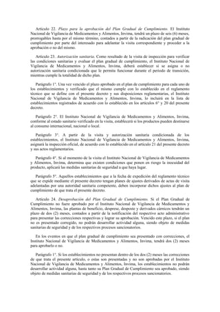 Artículo 22. Plazo para la aprobación del Plan Gradual de Cumplimiento. El Instituto
Nacional de Vigilancia de Medicamentos y Alimentos, Invima, tendrá un plazo de seis (6) meses,
prorrogables hasta por el mismo término, contados a partir de la radicación del plan gradual de
cumplimiento por parte del interesado para adelantar la visita correspondiente y proceder a la
aprobación o no del mismo.
Artículo 23. Autorización sanitaria. Como resultado de la visita de inspección para verificar
las condiciones sanitarias y evaluar el plan gradual de cumplimiento, el Instituto Nacional de
Vigilancia de Medicamentos y Alimentos, Invima, deberá establecer si se asigna o no
autorización sanitaria condicionada que le permita funcionar durante el periodo de transición,
mientras cumple la totalidad de dicho plan.
Parágrafo 1°. Una vez vencido el plazo aprobado en el plan de cumplimiento para cada uno de
los establecimientos y verificado que el mismo cumple con lo establecido en el reglamento
técnico que se define con el presente decreto y sus disposiciones reglamentarias, el Instituto
Nacional de Vigilancia de Medicamentos y Alimentos, Invima, lo incluirá en la lista de
establecimientos registrados de acuerdo con lo establecido en los artículos 6° y 20 del presente
decreto.
Parágrafo 2°. El Instituto Nacional de Vigilancia de Medicamentos y Alimentos, Invima,
conforme al estado sanitario verificado en la visita, establecerá si los productos pueden destinarse
al consumo internacional, nacional o local.
Parágrafo 3°. A partir de la visita y autorización sanitaria condicionada de los
establecimientos, el Instituto Nacional de Vigilancia de Medicamentos y Alimentos, Invima,
asignará la inspección oficial, de acuerdo con lo establecido en el artículo 21 del presente decreto
y sus actos reglamentarios.
Parágrafo 4°. Si al momento de la visita el Instituto Nacional de Vigilancia de Medicamentos
y Alimentos, Invima, determina que existen condiciones que ponen en riesgo la inocuidad del
producto, aplicará las medidas sanitarias de seguridad a que haya lugar.
Parágrafo 5°. Aquellos establecimientos que a la fecha de expedición del reglamento técnico
que se expide mediante el presente decreto tengan planes de ajustes derivados de actas de visita
adelantadas por una autoridad sanitaria competente, deben incorporar dichos ajustes al plan de
cumplimiento de que trata el presente decreto.
Artículo 24. Desaprobación del Plan Gradual de Cumplimiento. Si el Plan Gradual de
Cumplimiento no fuere aprobado por el Instituto Nacional de Vigilancia de Medicamentos y
Alimentos, Invima, las plantas de beneficio, desprese, desposte y derivados cárnicos tendrán un
plazo de dos (2) meses, contados a partir de la notificación del respectivo acto administrativo
para presentar las correcciones respectivas y lograr su aprobación. Vencido este plazo, si el plan
no es presentado corregido, no podrán desarrollar actividad alguna, siendo objeto de medidas
sanitarias de seguridad y de los respectivos procesos sancionatorios.
En los eventos en que el plan gradual de cumplimiento sea presentado con correcciones, el
Instituto Nacional de Vigilancia de Medicamentos y Alimentos, Invima, tendrá dos (2) meses
para aprobarlo o no.
Parágrafo 1°. Si los establecimientos no presentan dentro de los dos (2) meses las correcciones
de que trata el presente artículo, o estas son presentadas y no son aprobadas por el Instituto
Nacional de Vigilancia de Medicamentos y Alimentos, Invima, los establecimientos no podrán
desarrollar actividad alguna, hasta tanto su Plan Gradual de Cumplimiento sea aprobado, siendo
objeto de medidas sanitarias de seguridad y de los respectivos procesos sancionatorios.
 