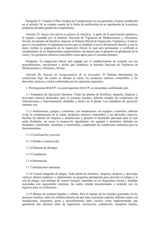 Parágrafo 2°. Cuando el Plan Gradual de Cumplimiento no sea aprobado, el plazo establecido
en el artículo 34, se contará a partir de la fecha de notificación de no aprobación de la primera
propuesta del plan gradual de cumplimiento.
Artículo 25. Inspección oficial en plantas de beneficio. A partir de la autorización sanitaria y
el registro expedido por el Instituto Nacional de Vigilancia de Medicamentos y Alimentos,
Invima, las plantas de beneficio ingresan al Sistema Oficial de Inspección, Vigilancia y Control,
que se crea mediante el reglamento técnico que se establece a través del presente decreto y, por lo
tanto, reciben la asignación de la inspección oficial, la cual será permanente y verificará el
cumplimiento de las disposiciones reglamentarias, de manera que se garantice la aprobación de la
carne y los productos cárnicos comestibles como aptos para el consumo humano.
Parágrafo. La inspección oficial será pagada por el establecimiento de acuerdo con los
procedimientos, mecanismos y tarifas que establezca el Instituto Nacional de Vigilancia de
Medicamentos y Alimentos, Invima.
Artículo 26. Sistema de Aseguramiento de la Inocuidad. El Sistema determinará las
condiciones bajo las cuales se obtiene la carne, los productos cárnicos comestibles y los
derivados cárnicos y estará conformado por los siguientes requisitos:
1. Prerrequisitos HACCP: Los prerrequisitos HACCP, se encuentran conformados por:
1.1 Estándares de Ejecución Sanitaria: Todas las plantas de beneficio, desposte, desprese y
derivados cárnicos destinados para el consumo humano, deberán cumplir las condiciones de
infraestructura y funcionamiento alrededor y dentro de la planta. Los estándares de ejecución
sanitaria son:
1.1.1 Instalaciones, equipos y utensilios. Las instalaciones, los equipos y utensilios, deberán
evitar la contaminación de la carne, productos cárnicos comestibles y los derivados cárnicos,
facilitar las labores de limpieza y desinfección y permitir el desarrollo adecuado para el cual
están diseñados, así como la inspección. Igualmente, los equipos y utensilios, deberán ser
diseñados, construidos, instalados y mantenidos, cumpliendo las condiciones sanitarias para su
funcionamiento.
1.1.2 Localización y accesos.
1.1.3 Diseño y construcción.
1.1.4 Sistemas de drenajes.
1.1.5 Ventilación.
1.1.6 Iluminación.
1.1.7 Instalaciones sanitarias.
1.1.8 Control integrado de plagas. Toda planta de beneficio, desposte, desprese y derivados
cárnicos deberá establecer e implementar un programa permanente para prevenir el refugio y la
cría de plagas, con enfoque de control integral, soportado en un diagnóstico inicial y medidas
ejecutadas con seguimiento continuo, las cuales estarán documentadas y contarán con los
registros para su verificación.
1.1.9 Manejo de residuos líquidos y sólidos. Para el manejo de los residuos generados en los
procesos internos, todos los establecimientos de que trata el presente capítulo, deberán contar con
instalaciones, elementos, áreas y procedimientos tanto escritos como implementados que
garanticen una eficiente labor de separación, recolección, conducción, transporte interno,
 
