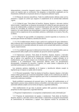 almacenamiento, evacuación, transporte externo y disposición final de los mismos y deberán
contar con registros para su verificación. Este programa, se desarrollará cumpliendo con los
lineamientos establecidos en el presente decreto y la legislación ambiental vigente.
1.1.10 Manejo de emisiones atmosféricas. Todos los establecimientos deberán contar con los
elementos o equipos de control que aseguren el cumplimiento de la normatividad ambiental
vigente.
1.1.11 Calidad de agua. Toda planta de beneficio, desposte, desprese y derivados cárnicos
deberá diseñar e implementar un programa documentado de calidad de agua para garantizar que
esta sea de calidad potable y cumpla con la normatividad vigente sobre la materia. Este programa
incluirá las actividades de monitoreo, registro y verificación por parte del establecimiento
respectivo, los cuales deberán estar documentados y contar con registros para su verificación, sin
perjuicio de las competencias de las autoridades sanitarias y ambientales en la materia. Para ello,
se deberá:
1.1.11.1 Disponer de agua potable a la temperatura y presión requeridas en el proceso y la
necesaria para efectuar una limpieza y desinfección efectiva.
1.1.11.2 Si el establecimiento obtiene el agua a partir de la explotación de aguas subterráneas,
debe evidenciar ante la autoridad sanitaria competente la potabilidad del agua empleada y contar
con la concesión de la autoridad ambiental, de acuerdo con la normatividad sanitaria y ambiental
vigente, respectivamente.
1.1.11.3 La calidad del agua para la elaboración de hielo debe ser de calidad potable y para su
almacenamiento debe cumplir con los estándares de ejecución sanitaria requeridos.
1.1.12 Operaciones sanitarias. Toda planta de beneficio, desposte, desprese y derivados
cárnicos deberá realizar las operaciones sanitarias que comprenden la limpieza y desinfección
que se aplican a las superficies de las instalaciones, utensilios y equipos utilizados en el
establecimiento, que no tienen contacto con el alimento, para evitar la creación de condiciones
insalubres y su contaminación. Estas operaciones deberán contar con procedimientos
documentados, cronograma de ejecución y registros, los cuales estarán a disposición de la
autoridad sanitaria para su verificación y control.
Las sustancias químicas empleadas en la limpieza y desinfección deberán cumplir la
legislación que al respecto se expida sobre la materia.
1.1.13 Personal manipulador. Todas las plantas de beneficio, desposte, desprese y derivados
cárnicos deben garantizar que el personal manipulador cumpla con las condiciones de estado de
salud, capacitación, dotación y prácticas higiénicas para evitar la contaminación del producto y
creación de condiciones insalubres.
Queda prohibida la permanencia de personal ajeno a las labores del establecimiento en el
lugar donde se procese carne, productos cárnicos comestibles y derivados cárnicos. Los visitantes
autorizados deberán cumplir con las normas de higiene y seguridad establecidas.
Todo establecimiento de que trata el presente capítulo debe garantizar cumplimiento de
programas de salud ocupacional y seguridad industrial.
1.2 Programas Complementarios. Los programas complementarios están conformados por:
1.2.1 Programa de mantenimiento de equipos e instalaciones. Toda planta de beneficio,
desposte, desprese y derivados cárnicos debe diseñar e implementar un programa documentado
de mantenimiento de instalaciones y equipos. Este programa incluirá las actividades de
 