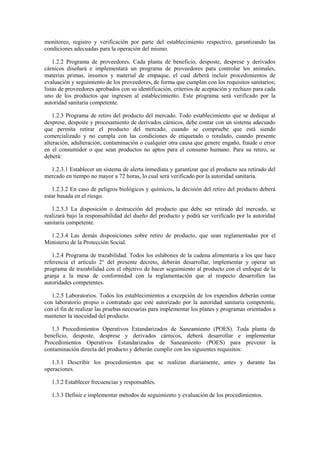 monitoreo, registro y verificación por parte del establecimiento respectivo, garantizando las
condiciones adecuadas para la operación del mismo.
1.2.2 Programa de proveedores. Cada planta de beneficio, desposte, desprese y derivados
cárnicos diseñará e implementará un programa de proveedores para controlar los animales,
materias primas, insumos y material de empaque, el cual deberá incluir procedimientos de
evaluación y seguimiento de los proveedores, de forma que cumplan con los requisitos sanitarios;
listas de proveedores aprobados con su identificación, criterios de aceptación y rechazo para cada
uno de los productos que ingresen al establecimiento. Este programa será verificado por la
autoridad sanitaria competente.
1.2.3 Programa de retiro del producto del mercado. Todo establecimiento que se dedique al
desprese, desposte y procesamiento de derivados cárnicos, debe contar con un sistema adecuado
que permita retirar el producto del mercado, cuando se compruebe que está siendo
comercializado y no cumpla con las condiciones de etiquetado o rotulado, cuando presente
alteración, adulteración, contaminación o cualquier otra causa que genere engaño, fraude o error
en el consumidor o que sean productos no aptos para el consumo humano. Para su retiro, se
deberá:
1.2.3.1 Establecer un sistema de alerta inmediata y garantizar que el producto sea retirado del
mercado en tiempo no mayor a 72 horas, lo cual será verificado por la autoridad sanitaria.
1.2.3.2 En caso de peligros biológicos y químicos, la decisión del retiro del producto deberá
estar basada en el riesgo.
1.2.3.3 La disposición o destrucción del producto que debe ser retirado del mercado, se
realizará bajo la responsabilidad del dueño del producto y podrá ser verificado por la autoridad
sanitaria competente.
1.2.3.4 Las demás disposiciones sobre retiro de producto, que sean reglamentadas por el
Ministerio de la Protección Social.
1.2.4 Programa de trazabilidad. Todos los eslabones de la cadena alimentaria a los que hace
referencia el artículo 2° del presente decreto, deberán desarrollar, implementar y operar un
programa de trazabilidad con el objetivo de hacer seguimiento al producto con el enfoque de la
granja a la mesa de conformidad con la reglamentación que al respecto desarrollen las
autoridades competentes.
1.2.5 Laboratorios. Todos los establecimientos a excepción de los expendios deberán contar
con laboratorio propio o contratado que esté autorizado por la autoridad sanitaria competente,
con el fin de realizar las pruebas necesarias para implementar los planes y programas orientados a
mantener la inocuidad del producto.
1.3 Procedimientos Operativos Estandarizados de Saneamiento (POES). Toda planta de
beneficio, desposte, desprese y derivados cárnicos, deberá desarrollar e implementar
Procedimientos Operativos Estandarizados de Saneamiento (POES) para prevenir la
contaminación directa del producto y deberán cumplir con los siguientes requisitos:
1.3.1 Describir los procedimientos que se realizan diariamente, antes y durante las
operaciones.
1.3.2 Establecer frecuencias y responsables.
1.3.3 Definir e implementar métodos de seguimiento y evaluación de los procedimientos.
 