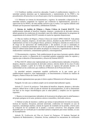 1.3.4 Establecer medidas correctivas adecuadas. Cuando el establecimiento respectivo o la
autoridad sanitaria determine que la implementación y mantenimiento de los POES y los
procedimientos allí prescritos no son eficaces para evitar la contaminación directa del producto.
1.3.5 Mantener un sistema de documentación y registros. Se mantendrá a disposición de la
autoridad sanitaria competente los registros que evidencian la implementación, ejecución y
supervisión de los POES y de toda medida correctiva que se realice. Los registros deberán estar
firmados por las personas responsables y debidamente fechados.
2. Sistema de Análisis de Peligros y Puntos Críticos de Control HACCP. Todo
establecimiento dedicado al beneficio, desposte, desprese y producción de derivados cárnicos,
deberá garantizar las condiciones de inocuidad y para ello, deberá implementar los programas de
aseguramiento de la misma HACCP, teniendo en cuenta las siguientes disposiciones.
2.1 Plan de Análisis de Peligros y Puntos Críticos de Control APPCC-HACCP. Toda planta
de beneficio, desposte, desprese y de derivados cárnicos, diseñará un plan HACCP escrito y lo
implementará con base en los peligros físicos, químicos y biológicos, teniendo en cuenta el nivel
de riesgo de las operaciones del establecimiento y del producto, el cual se mantendrá en
ejecución y evaluación permanente con el fin de garantizar la inocuidad del producto. El Plan
HACCP, deberá incluir dentro del análisis de peligros la evaluación y seguimiento de residuos de
medicamentos veterinarios, contaminantes químicos y microorganismos.
2.2 Documentación y registros. Todo establecimiento de que trata el presente capítulo, deberá
mantener por escrito y a disposición de la autoridad sanitaria competente todos los soportes y
registros que evidencien el funcionamiento y eficacia del Sistema HACCP.
El Plan HACCP, deberá estar implementado por los establecimientos dedicados al beneficio,
desprese, desposte y procesamiento de derivados cárnicos, máximo dentro de los cinco (5) años
siguientes, contados a partir de la fecha de entrada en vigencia del presente decreto y de
conformidad con las condiciones que establezca el Ministerio de la Protección Social.
La autoridad sanitaria competente expedirá certificación en la que conste que el
establecimiento respectivo, tiene implementado y en funcionamiento el Sistema de Análisis de
Peligros y Puntos Críticos de Control, HACCP.
Las demás reglamentaciones que para el efecto expida el Ministerio de la Protección Social.
Parágrafo. En todo caso se deberá cumplir con la normatividad ambiental vigente.
Artículo 27. Control de patógenos. Toda planta de beneficio, desposte, desprese y derivados
cárnicos, deberá llevar a cabo un plan de muestreo de microorganismos, el cual se determinará
con base en los riesgos microbiológicos para la salud pública y cumplirá con los siguientes
requisitos:
1. Basarse en microorganismos indicadores de la presencia de peligros para la salud humana o
del propio patógeno en la carne, productos cárnicos comestibles y derivados cárnicos.
2. Elaborar un plan de muestreo y análisis que incluya el procedimiento de toma de muestra,
técnicas de muestreo, frecuencia, personal autorizado, condiciones de transporte en caso de
requerirse, metodología analítica, sistema de registro de resultados de las pruebas, criterios para
la evaluación de los resultados de la prueba y acciones correctivas. Este programa estará
disponible para ser verificado por la autoridad sanitaria competente para tomar medidas, en caso
de incumplimiento.
Artículo 28. Verificación del Plan de Control de Patógenos. El Instituto Nacional de
Vigilancia de Medicamentos y Alimentos, Invima, establecerá los mecanismos de verificación
 