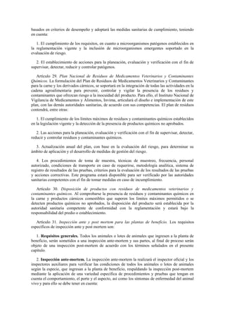 basados en criterios de desempeño y adoptará las medidas sanitarias de cumplimiento, teniendo
en cuenta:
1. El cumplimiento de los requisitos, en cuanto a microorganismos patógenos establecidos en
la reglamentación vigente y la inclusión de microorganismos emergentes soportado en la
evaluación de riesgo.
2. El establecimiento de acciones para la planeación, evaluación y verificación con el fin de
supervisar, detectar, reducir y controlar patógenos.
Artículo 29. Plan Nacional de Residuos de Medicamentos Veterinarios y Contaminantes
Químicos. La formulación del Plan de Residuos de Medicamentos Veterinarios y Contaminantes
para la carne y los derivados cárnicos, se soportará en la integración de todas las actividades en la
cadena agroalimentaria para prevenir, controlar y vigilar la presencia de los residuos y
contaminantes que ofrezcan riesgo a la inocuidad del producto. Para ello, el Instituto Nacional de
Vigilancia de Medicamentos y Alimentos, Invima, articulará el diseño e implementación de este
plan, con las demás autoridades sanitarias, de acuerdo con sus competencias. El plan de residuos
contendrá, entre otras:
1. El cumplimiento de los límites máximos de residuos y contaminantes químicos establecidos
en la legislación vigente y la detección de la presencia de productos químicos no aprobados.
2. Las acciones para la planeación, evaluación y verificación con el fin de supervisar, detectar,
reducir y controlar residuos y contaminantes químicos.
3. Actualización anual del plan, con base en la evaluación del riesgo, para determinar su
ámbito de aplicación y el desarrollo de medidas de gestión del riesgo.
4. Los procedimientos de toma de muestra, técnicas de muestreo, frecuencia, personal
autorizado, condiciones de transporte en caso de requerirse, metodología analítica, sistema de
registro de resultados de las pruebas, criterios para la evaluación de los resultados de las pruebas
y acciones correctivas. Este programa estará disponible para ser verificado por las autoridades
sanitarias competentes con el fin de tomar medidas en caso de incumplimiento.
Artículo 30. Disposición de productos con residuos de medicamentos veterinarios y
contaminantes químicos. Al comprobarse la presencia de residuos y contaminantes químicos en
la carne y productos cárnicos comestibles que superen los límites máximos permitidos o se
detecten productos químicos no aprobados, la disposición del producto será establecida por la
autoridad sanitaria competente de conformidad con la reglamentación y estará bajo la
responsabilidad del predio o establecimiento.
Artículo 31. Inspección ante y post mortem para las plantas de beneficio. Los requisitos
específicos de inspección ante y post mortem son:
1. Requisitos generales. Todos los animales o lotes de animales que ingresen a la planta de
beneficio, serán sometidos a una inspección ante-mortem y sus partes, al final de proceso serán
objeto de una inspección post-mortem de acuerdo con los términos señalados en el presente
capítulo.
2. Inspección ante-mortem. La inspección ante-mortem la realizará el inspector oficial y los
inspectores auxiliares para verificar las condiciones de todos los animales o lotes de animales
según la especie, que ingresan a la planta de beneficio, respaldando la inspección post-mortem
mediante la aplicación de una variedad específica de procedimientos y pruebas que tengan en
cuenta el comportamiento, el porte y el aspecto, así como los síntomas de enfermedad del animal
vivo y para ello se debe tener en cuenta:
 