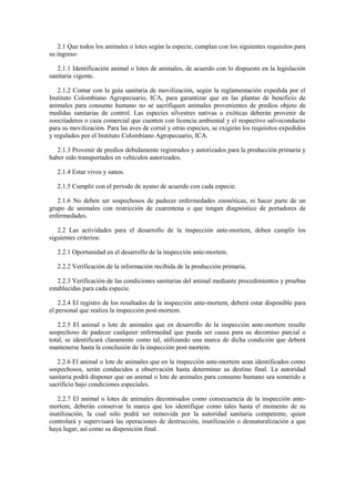 2.1 Que todos los animales o lotes según la especie, cumplan con los siguientes requisitos para
su ingreso:
2.1.1 Identificación animal o lotes de animales, de acuerdo con lo dispuesto en la legislación
sanitaria vigente.
2.1.2 Contar con la guía sanitaria de movilización, según la reglamentación expedida por el
Instituto Colombiano Agropecuario, ICA, para garantizar que en las plantas de beneficio de
animales para consumo humano no se sacrifiquen animales provenientes de predios objeto de
medidas sanitarias de control. Las especies silvestres nativas o exóticas deberán provenir de
zoocriaderos o caza comercial que cuenten con licencia ambiental y el respectivo salvoconducto
para su movilización. Para las aves de corral y otras especies, se exigirán los requisitos expedidos
y regulados por el Instituto Colombiano Agropecuario, ICA.
2.1.3 Provenir de predios debidamente registrados y autorizados para la producción primaria y
haber sido transportados en vehículos autorizados.
2.1.4 Estar vivos y sanos.
2.1.5 Cumplir con el período de ayuno de acuerdo con cada especie.
2.1.6 No deben ser sospechosos de padecer enfermedades zoonóticas, ni hacer parte de un
grupo de animales con restricción de cuarentena o que tengan diagnóstico de portadores de
enfermedades.
2.2 Las actividades para el desarrollo de la inspección ante-mortem, deben cumplir los
siguientes criterios:
2.2.1 Oportunidad en el desarrollo de la inspección ante-mortem.
2.2.2 Verificación de la información recibida de la producción primaria.
2.2.3 Verificación de las condiciones sanitarias del animal mediante procedimientos y pruebas
establecidas para cada especie.
2.2.4 El registro de los resultados de la inspección ante-mortem, deberá estar disponible para
el personal que realiza la inspección post-mortem.
2.2.5 El animal o lote de animales que en desarrollo de la inspección ante-mortem resulte
sospechoso de padecer cualquier enfermedad que pueda ser causa para su decomiso parcial o
total, se identificará claramente como tal, utilizando una marca de dicha condición que deberá
mantenerse hasta la conclusión de la inspección post mortem.
2.2.6 El animal o lote de animales que en la inspección ante-mortem sean identificados como
sospechosos, serán conducidos a observación hasta determinar su destino final. La autoridad
sanitaria podrá disponer que un animal o lote de animales para consumo humano sea sometido a
sacrificio bajo condiciones especiales.
2.2.7 El animal o lotes de animales decomisados como consecuencia de la inspección ante-
mortem, deberán conservar la marca que los identifique como tales hasta el momento de su
inutilización, la cual sólo podrá ser removida por la autoridad sanitaria competente, quien
controlará y supervisará las operaciones de destrucción, inutilización o desnaturalización a que
haya lugar, así como su disposición final.
 