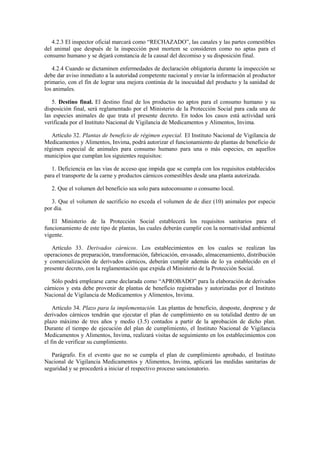 4.2.3 El inspector oficial marcará como “RECHAZADO”, las canales y las partes comestibles
del animal que después de la inspección post mortem se consideren como no aptas para el
consumo humano y se dejará constancia de la causal del decomiso y su disposición final.
4.2.4 Cuando se dictaminen enfermedades de declaración obligatoria durante la inspección se
debe dar aviso inmediato a la autoridad competente nacional y enviar la información al productor
primario, con el fin de lograr una mejora continúa de la inocuidad del producto y la sanidad de
los animales.
5. Destino final. El destino final de los productos no aptos para el consumo humano y su
disposición final, será reglamentado por el Ministerio de la Protección Social para cada una de
las especies animales de que trata el presente decreto. En todos los casos está actividad será
verificada por el Instituto Nacional de Vigilancia de Medicamentos y Alimentos, Invima.
Artículo 32. Plantas de beneficio de régimen especial. El Instituto Nacional de Vigilancia de
Medicamentos y Alimentos, Invima, podrá autorizar el funcionamiento de plantas de beneficio de
régimen especial de animales para consumo humano para una o más especies, en aquellos
municipios que cumplan los siguientes requisitos:
1. Deficiencia en las vías de acceso que impida que se cumpla con los requisitos establecidos
para el transporte de la carne y productos cárnicos comestibles desde una planta autorizada.
2. Que el volumen del beneficio sea solo para autoconsumo o consumo local.
3. Que el volumen de sacrificio no exceda el volumen de de diez (10) animales por especie
por día.
El Ministerio de la Protección Social establecerá los requisitos sanitarios para el
funcionamiento de este tipo de plantas, las cuales deberán cumplir con la normatividad ambiental
vigente.
Artículo 33. Derivados cárnicos. Los establecimientos en los cuales se realizan las
operaciones de preparación, transformación, fabricación, envasado, almacenamiento, distribución
y comercialización de derivados cárnicos, deberán cumplir además de lo ya establecido en el
presente decreto, con la reglamentación que expida el Ministerio de la Protección Social.
Sólo podrá emplearse carne declarada como “APROBADO” para la elaboración de derivados
cárnicos y esta debe provenir de plantas de beneficio registradas y autorizadas por el Instituto
Nacional de Vigilancia de Medicamentos y Alimentos, Invima.
Artículo 34. Plazo para la implementación. Las plantas de beneficio, desposte, desprese y de
derivados cárnicos tendrán que ejecutar el plan de cumplimiento en su totalidad dentro de un
plazo máximo de tres años y medio (3.5) contados a partir de la aprobación de dicho plan.
Durante el tiempo de ejecución del plan de cumplimiento, el Instituto Nacional de Vigilancia
Medicamentos y Alimentos, Invima, realizará visitas de seguimiento en los establecimientos con
el fin de verificar su cumplimiento.
Parágrafo. En el evento que no se cumpla el plan de cumplimiento aprobado, el Instituto
Nacional de Vigilancia Medicamentos y Alimentos, Invima, aplicará las medidas sanitarias de
seguridad y se procederá a iniciar el respectivo proceso sancionatorio.
 